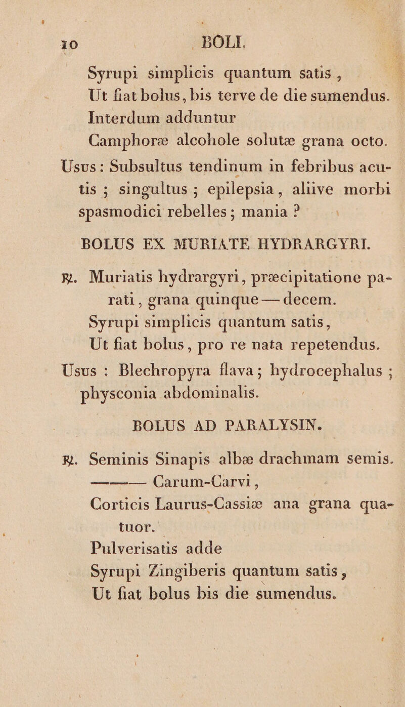 Syrupi simplicis quantum satis , Ut fiat bolus, bis terve de die sumendus. Interdum adduntur Camphore alcohole solute grana octo. Usus: Subsultus tendinum in febribus acu- tis ; singultus ; epilepsia, alive morbi spasmodici rebelles ; mania ? BOLUS EX MURIATE HYDRARGYRI. X. Muriatis hydrargyri, precipitatione pa- rati, grana quinque — decem. Syrupi simplicis quantum satis, Ut fiat bolus, pro re nata repetendus. Usus : Blechropyra flava; hydrocephalus ; physconia abdominalis. BOLUS AD PARALYSIN. &amp;. Seminis Sinapis alb: drachmam semis. ——-— Carum-Carvi , Corticis Laurus-Cassio ana grana qua- tuor. Pulverisatis adde Syrupi Zingiberis quantum satis, Ut fiat bolus bis die sumendus.