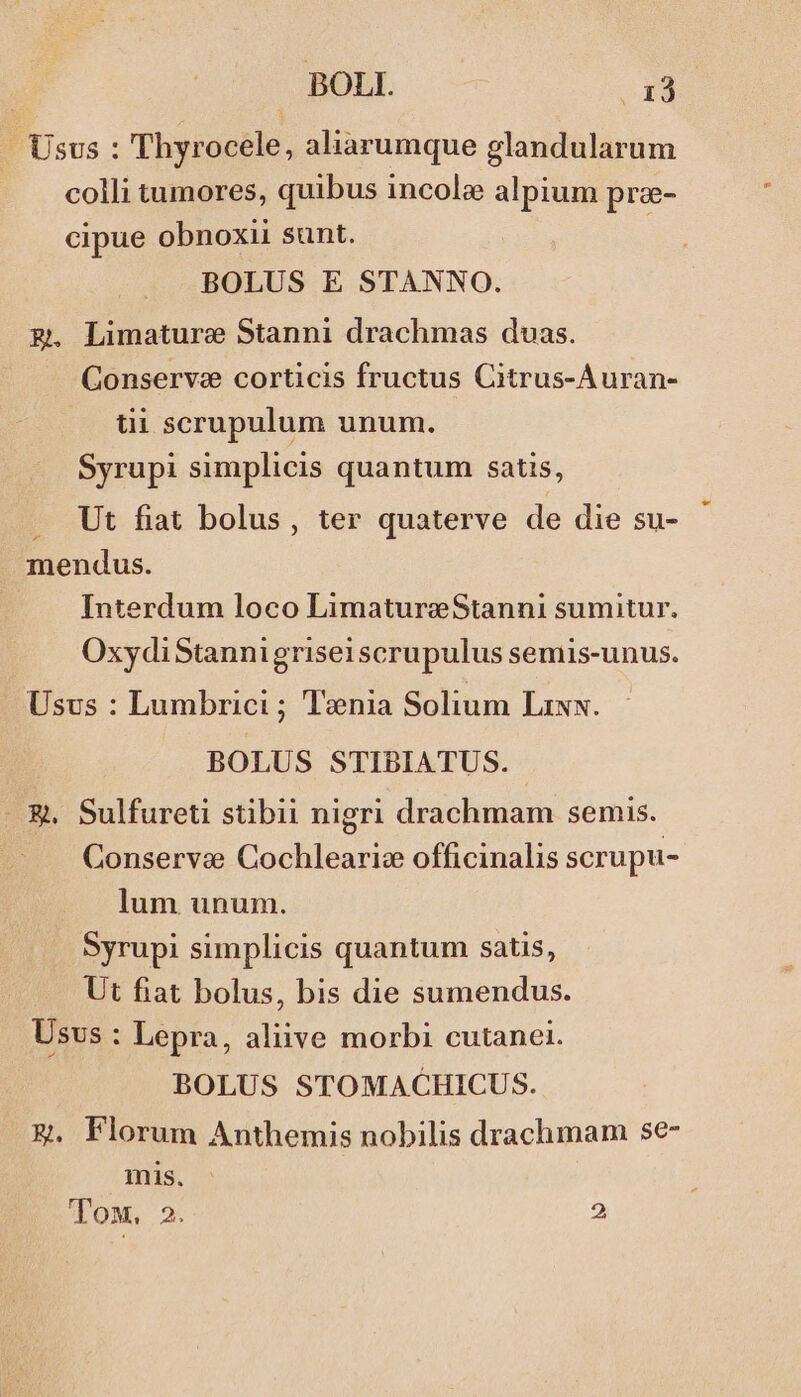 Usus : Thyrocele, aliarumque glandularum colli tumores, quibus incole alpium pre- cipue obnoxii sunt. BOLUS E STANNO. g. Limature Stanni drachmas duas. Conserva corticis fructus Citrus-Auran- tii scrupulum unum. Syrupi simplicis quantum satis, .. Ut fiat bolus, ter quaterve de die su- mendus. Interdum loco LimatureStanni sumitur. OxydiStannigriseiscrupulus semis-unus. Usus : Lumbrici ; Tenia Solium Lixx. BOLUS STIBIATUS. - &amp;. Sulfureti stibii nigri drachmam semis. Conserve Cochlearic officinalis scrupu- lum unum. Syrupi simplicis quantum satis, Ut fiat bolus, bis die sumendus. Usvs : Lepra, aliive morbi cutanei. BOLUS STOMACHICUS. &amp; Florum Anthemis nobilis drachmam se- ! mis. ToM,. 2. 2