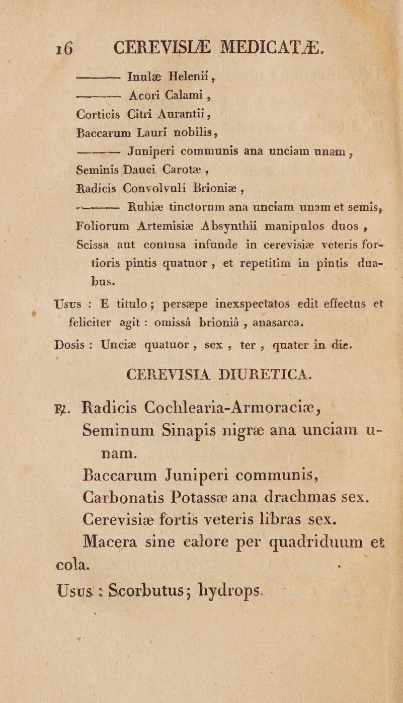 — ——— Inul&amp;e Helenii, ———-—— Acori Calami , Corticis Citri Aurantii , PBaccarum Lauri nobilis, —-——— juniperi communis ana unciam unam ,. Seminis Dauei Carote, RBadicis Convolvuli Brionie , -——— Rubie tinctorum ana unciam unam et semis; Foliorum Artemisie Absynthii manipulos duos, Scissa aut contusa infunde in cerevisie veteris for- toris pintis quatuor, et repetitim in pintis dua- bus. $ Usvs : E titulo; persepe inexspeciatos edit effectus et feliciter agit: omissà brionià , anasarca. Dosis: Uncie quatuor, sex , ter, quater in die. CEREVISIA DIURETICA. €. Radicis Cochlearia-Armoracie, Seminum Sinapis nigre ana unciam u- nam. Baccarum Juniperi communis, Carbonatis Potassce ana drachmas sex. Cerevisiz fortis veteris libras sex. Macera sine ealore per quadriduum e£ cola. à Usus : Scorbutus; hydrops.