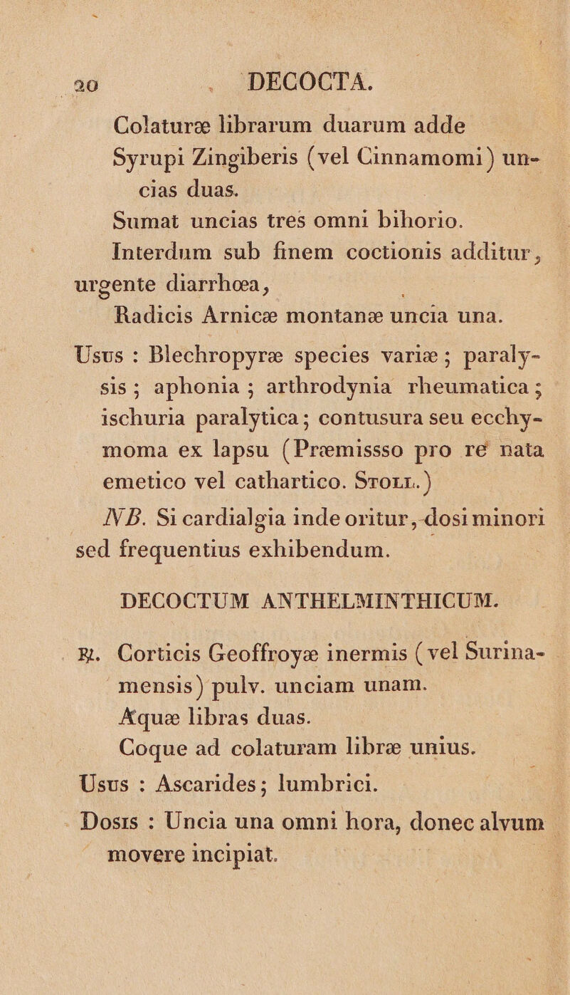 ET . DECOCTA. Colature librarum duarum adde Syrupi Zingiberis (vel Cinnamomi) un- cias duas. Sumat uncias tres omni bihorio. Interdum sub finem coctionis additur, urgente diarrhoea, Radicis Arnice montanc uncia una. Usus : Blechropyre species varie; paraly- sis ; aphonia ; arthrodynia nasse ischuria paralytica; contusura seu ecchy- moma ex lapsu (Premissso pro re nata emetico vel cathartico. Srorr.) . NB. Sicardialgia inde oritur, dosi minori sed frequentius exhibendum. DECOCTUM ANTHELMINTHICUM. R. Corticis Geoffroyc inermis ( vel Surina- mensis) pulv. unciam unam. Aqu libras duas. Coque ad colaturam libre unius. Usus : Ascarides; lumbrici. . Dosis : Uncia una omni hora, donec alvum | movere incipiat. :