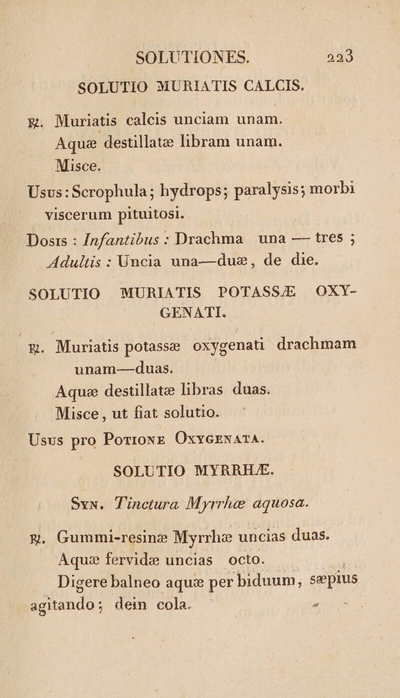 SOLUTIO MURIATIS CALCIS. &amp;. Muriatis calcis unciam unam. Aqu destillatze libram unam. Misce. Usus : Scrophula; hydrops; paralysis; morbi viscerum pituitosi. Dosis : /nfantibus : Drachma | una — tres ; Adultis : Üncia una—duz, de die. SOLUTIO MURIATIS POTASS/E OXY- GENATI. E Muriatis potassee oxygenati drachmam unam-——duas. Aquee destillatze libras duas. Misce , ut fiat solutio. Usus pro Porroxz. OxvyezsazA. SOLUTIO MYRRIH.E. Sv. Tinctura Myrrha aquosa. E. Gummi-resinz? Myrrhz uncias duas. Aqu: fervide uncias octo. Digere balneo aquz per biduum, sepius Ed dein cola. iio
