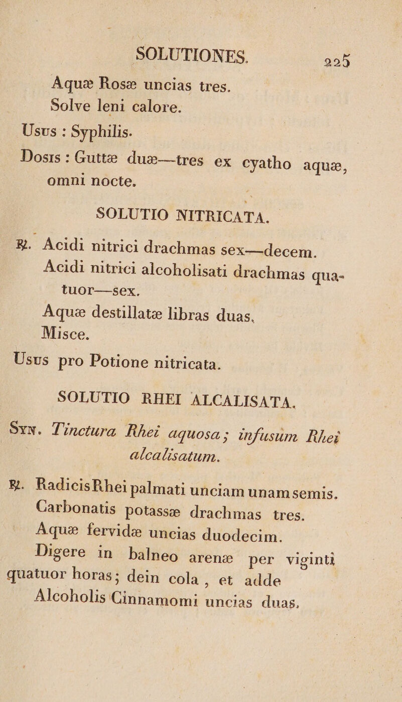 Aqu: Rose» uncias tres. Solve leni calore. Usvs : Syphilis. Dosis: Gutte. dus— tres. ex cyatho aquz, omni nocte, SOLUTIO NITRICATA. E&amp;. Acidi nitrici drachmas sex—decem. Acidi nitrici alcoholisati drachmas qua- tuor—sex. Aquae destillatz libras duas. Misce. Usvs pro Potione nitricata. SOLUTIO RHEI ALCALISATA. Svx. Tinctura Rhei aquosa; infusum. Rhei alcalisatum. E. RadicisRhei palmati unciam unam semis. Carbonatis potasse drachmas tres. Aqua fervidz uncias duodecim. Digere in balneo arenz per viginti quatuor horas; dein cola , et adde Alcoholis Cinnamomi uncias duas.