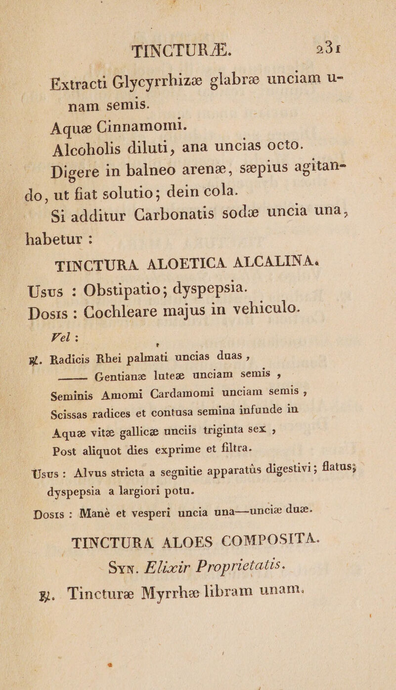 Extracti Glycyrrhizee glabro unciam u- nam semis. Aqu Cinnamomi. Alcoholis diluti, ana uncias octo. Digere in balneo arens, sepius agitan- do, ut fiat solutio; dein cola. Si additur Carbonatis sodc uncia una, habetur : TINCTURA ALOETICA. ALCALINA. Usus : Obstipatio; dyspepsia. Dosis : Cochleare majus in vehiculo. Fel: E. Radicis Rhei palmati uncias duas , Gentiane lutez unciam semis , Seminis Amomi Cardamomi unciam semis , Scissas radices et contusa semina infunde in Aqua vitz gallicge unciis triginta sex ; Post aliquot dies exprime et filtra. Usus: Alvus stricta a segnitie apparatüs digestivi ; flatus; dyspepsia a largiori potu. Dosrs : Mané et vesperi uncia una—uncie du. i TINCTURA ALOES COMPOSITA. Syx. Elixir Proprietatis. EQ. Tincture Myrrhe libram unam.