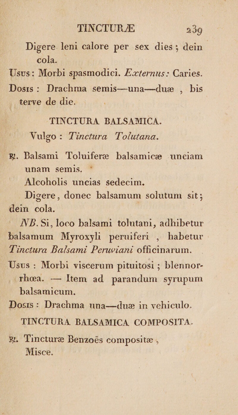 Digere. leni calore per sex dies; dein cola. Usus: Morbi spasmodici. Externus: Caries. Dosrs : Drachma semis—una—dus , bis terve de die. TINCTURA. BALSAMICA. Vulgo : Tinctura lTolutana. &amp;. Dalsami Toluifere balsamice unciam unam semis. Alcoholis uncias sedecim. Digere, donec balsamum solutum sit ; dein cola. IN b. Si, loco balsami tolutani, adhibetur balsamum Myroxyli peruiferi , habetur Tinctura Balsami Peruviani officinarum. Usus : Morbi viscerum pituitosi ; blennor- rhoea. — Item ad parandum syrupum balsamicum. Dosis: Drachma una—duz in vehiculo. TINCTURA. BALSAMICA. COMPOSITA. &amp;. Tincture Benzoés composite , Misce.