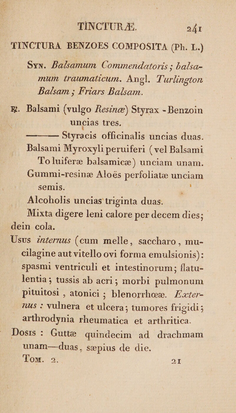 ''INCTURA BENZOES COMPOSITA (Ph. L.) Sys. Balsamum. Commendatoris ; balsa- mum traumaticum. Angl. Turlington Balsam ; Friars Balsam. E. Balsami (vulgo Ziesznaz) Styrax - Benzoin : uncias tres. —-——— Styracis officinalis uncias duas. Balsami Myroxyli peruiferi ( vel Balsami To luiferze balsamicee) unciam unam. Gummi-resine Aloés perfoliatee unciam semis. Z^ Alcoholis uncias triginta duas. Mixta digere leni calore per decem dies; dein cola. Usus znzernus (cum melle, saccharo, mu- cilagine aut vitello ovi forma emulsionis): spasmi ventriculi et intestinorum; flatu- lentia; tussis ab acri ; morbi pulmonum pituitosi , atonici ; blenorrhoee. Exter- nus : vulnera et ulcera; tumores frigidi; arthrodynia rheumatica et arthritica. Dosis : Gutte quindecim ad drachmam unam-—-duas, ssepius de die. Tow. ». 2I