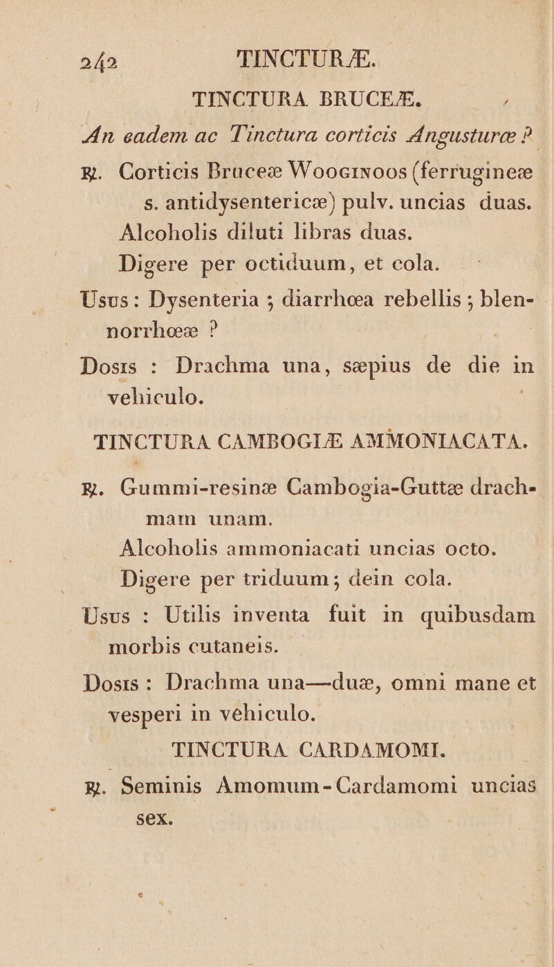 TINCTURA BRUCEZE. / Zn eadem ac Tinctura corticis Angusture 9? Eg. Corticis Drucet WoocrNoos (ferruginece s. antidysentericc) pulv. uncias duas. Alcoholis diluti libras duas. Digere per octiduum, et cola. Usvs: Dysenteria ; diarrhoea rebellis ; blen- norrho ? Dosis : Drachma una, sepius de die in vehiculo. ; TINCTURA CAMBOGIJE AMMONIACATA. Eg. Gummi-resinz? Cambogia-Guttee drach- mam unam. Alcoholis ammoniacati uncias octo. Digere per triduum ; dein cola. Usus : Utilis inventa. fuit in. quibusdam morbis cutaneis. Dosis : Drachma una—duz, omni mane et vesperi in vehiculo. TINCTURA CARDAMOMI. £g. Seminis Amomum - Cardamomi uncias sex.