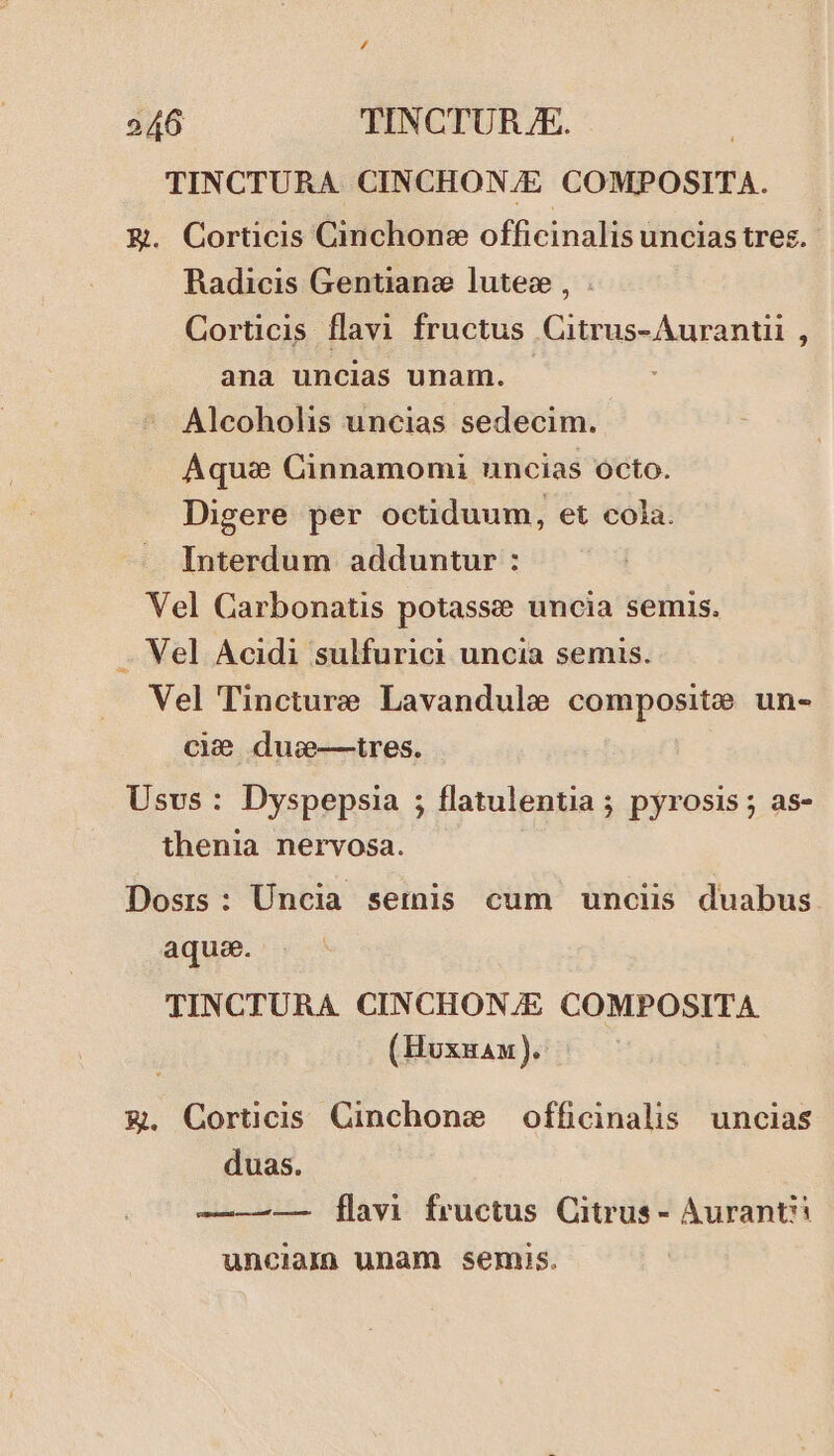 TINCTURA CINCHON/E COMPOSITA. E. Corticis Cinchone officinalis uncias tres. Radicis Gentianze lutee , . Corticis flavi fructus Citrus-Aurantii , ana uncias unam. . ; Alcoholis uncias sedecim. Aquas Cinnamomi uncias octo. Digere per octiduum, et cola. Interdum adduntur : Vel Carbonatis potassze uncia semis. . Vel Acidi sulfurici uncia semis. Vel Tincture Lavandule composite un- cie duwe-—tres. Usvs : Dyspepsia ; flatulentia ; pyrosis ; as- thenia nervosa. Dosrs: Uncia seriis cum unciis duabus aquse. TINCTURA CINCHON/E COMPOSITA (Hoxnau).- €. Corticis Cinchone officinalis. uncias duas. —-——— [flavi fructus Citrus - Auranti: uncialn unam semuis.