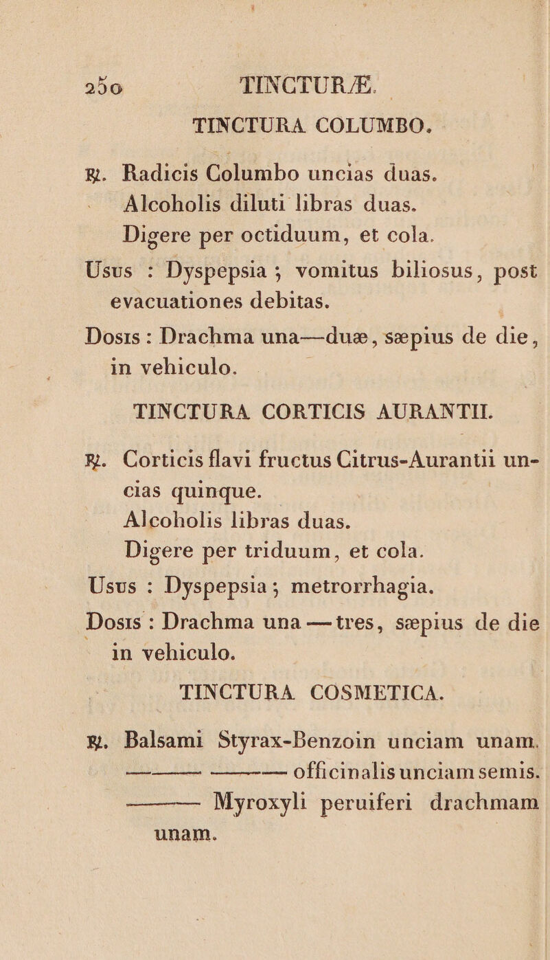 TINCTURA COLUMBO. Eg. Radicis Columbo uncias duas. Alcoholis diluti libras duas. Digere per octiduum, et cola. Usus : Dyspepsia ; vomitus biliosus, post evacuationes debitas. Dosis : Drachma una—duse, sepius de die, in vehiculo. TINCTURA CORTICIS AURANTII. EK. Corticis flavi fructus Citrus-Auranti un- cias quinque. - Alcoholis libras duas. Digere per triduum, et cola. Usvs : Dyspepsia; metrorrhagia. Dosis : Drachma una — tres, sepius de die . jin vehiculo. TINCTURA COSMETICA. €. Balsami Styrax-Benzoin unciam unam. —-— officinalis unciam semis. Myroxyli peruiferi drachmam unam. aom—À