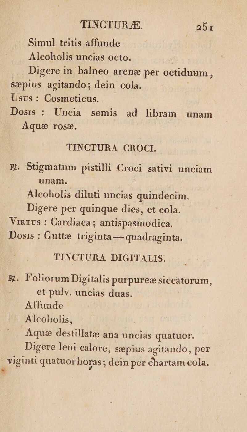 Simul tritis affunde Alcoholis uncias octo. ! Digere in balneo arence per octiduum 3 Sepius agitando; dein cola. Usvs : C odohicus. Dosis : Uncia semis ad libram unam Aque rosa. TINCTURA CROCI. ER. Stigmatum pistilli Croci sativi unciam unam. Alcoholis diluti uncias quindecim. Digere per quinque dies, et cola. VinrUs : Cardiaca ; antispasmodica. Dosis : Guttae triginta — quadraginta. TINCTURA DIGITALIS. &amp;g. Foliorum Digitalis purpurez siccatorum et pulv. uncias duas. Affunde Alcoholis, , Aquee destillatze ana uncias quatuor. Digere leni calore, ssepius agitando, per - viginti quatuor horas ; dein per vhartus cola. * ?