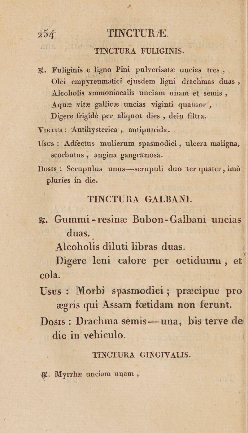 TINCTURA FULIGINIS. E. Fuliginis e ligno Pini pulverisatz uncias tres, . Olei empyreumatici ejusdem ligni drachmas duas, Alcoholis ammoniacalis unciam unam et semis , Aqus vite gallicee uncias viginti quatuor, Digere frigidé per aliquot dies , dein filtra. ViRTUs: Antihysterica , antiputrida. Usus: Adfectus mulierum spasmodici, ulcera maligna, scorbutus , angina gangrenosa. Dosis : Serupulus unus—-scrupuli duo ter quater , imó pluries in die. TINCTURA GALBANI. ER. Gummi-resine Bubon-Galbani uncias duas. E Alcoholis diluti libras duas. : Digere leni calore per octiduum , et. cola. | Usus : Morbi spasmodici; precipue pro egris qui Assam foetidam non ferunt. Dosis : Drachma semis — una, bis terve de die in vehiculo. | TINCTURA GINGIVALIS. a. Myrrhe unciam unam ,