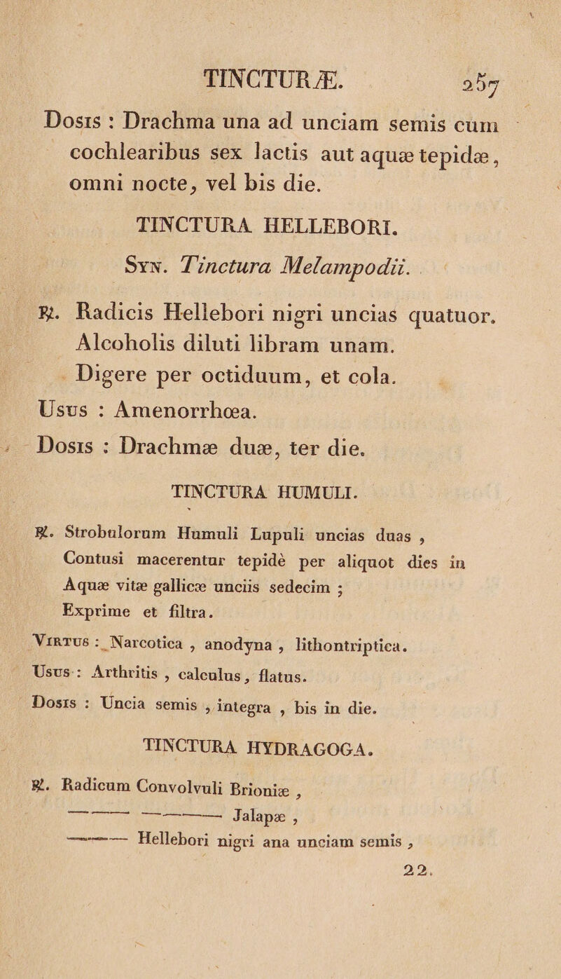 Dosis : Drachma una ad unciam semis cum cochlearibus sex lactis aut aquze tepida, omni nocte, vel bis die. TINCTURA HELLEBORI. Sw. Tinctura Melampodi. | &amp;. Radicis Hellebori nigri uncias quatuor. Alcoholis diluti libram unam. . Digere per octiduum, et cola. Usvs : Amenorrhoa. Dosis : Drachme duse, ter die. TINCTURA HUMULI. ER. Strobulorum Humuli Lupuli uncias duas , Contusi macerentur tepidé per aliquot dies in Aque vite gallice unciis sedecim ; Exprime et filtra. .VIRTUS : Narcotica , anodyna , lithontriptica. Usus: Arthritis , calculus, flatus. Dosis : Üncia semis ;integra , bis in die. TINCTURA HYDRAGOGA. &amp;. Radicum Convolvuli Brionise ^ STU IMP coe dalamne —-——- Hellebori nigri ana unciam semis , 22.
