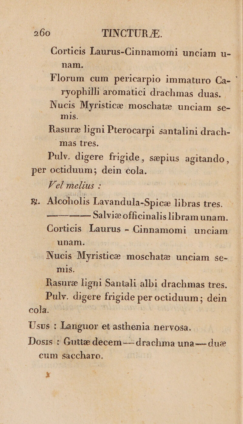 Corticis Laurus-Cinnamomi unciam u- nam. Florum cum pericarpio immaturo Ca- ' ryophilli aromatici drachmas duas. . Nucis Myristiczee moschate unciam se- inis. Rasure ligni Pterocarpi santalini drach- mas tres. Pulv. digere frigide, Sepius agitando, per octiduum; dein cola. Fel melius : &. Alcoholis Lavandula-Spice libras tres. :Ll- Salvieofficinalis libram unam. Cortücis Laurus - Cinnamomi unciam unam. | | Nucis Myristice moschate unciam se- mis. Rasurz ligni Santali albi drachmas tres. Pulv. digere frigide per octiduum; dein cola. Usvs : Languor et asthenia nervosa. Dosis : Guttee decem — drachma una — due cum saccharo. à