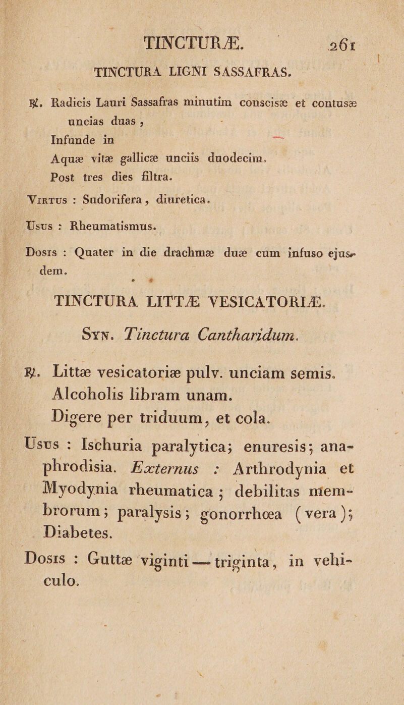 TINCTURA LIGNI SASSAFRAS. - E. Radicis Lauri Sassafras minutim conscise et contuse uncias duas, Infunde in Aque vite gallice; unciis duodecim. Post tres dies filtra. VinTUs : Sudorifera, diuretica. - Usus : Rheumatismus. Dosrs : Quater in die drachm» dus cum infuso ejusz dem. L4 * TINCTURA LITT/E VESICATORLA. Sw. Tinctura Cantharidum. E. Litte vesicatorie pulv. unciam semis. Alcoholis libram unam. Digere per triduum, et cola. . Usvs : Ischuria paralytica; enuresis; ana- phrodisia. Zxternus : Arthrodynia et Myodynia rheumatica ; debilitas niem- brorum; paralysis ; gonorrhea (vera); D:abetes. Dosis : Gutte viginti — triginta, in vehi- culo.