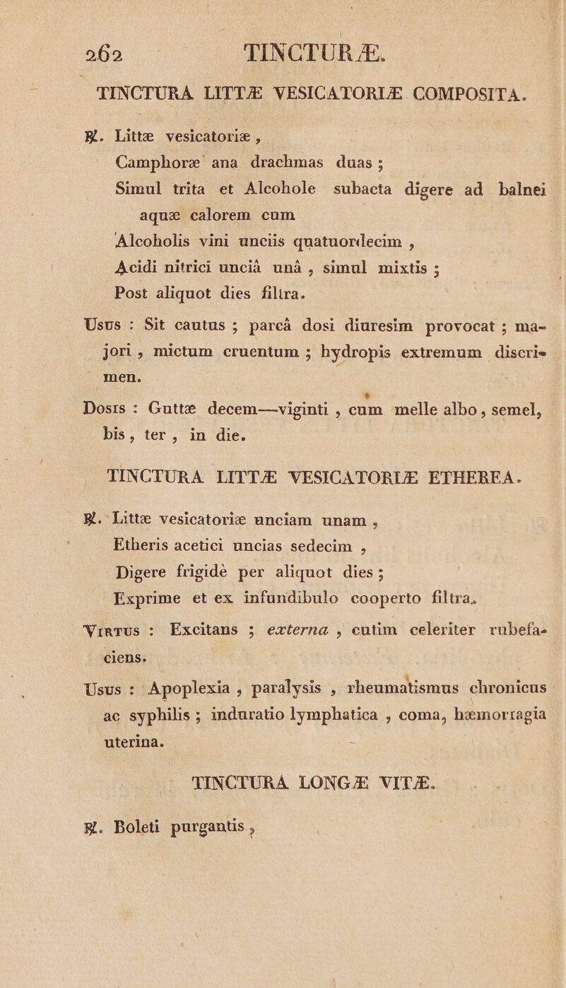 TINCTURA LITT/E VESICATORUE COMPOSITA. E. Litt: vesicatoriz, Camphore' ana drachmas duas; Simul trita et Alcohole subacta digere ad balnei aqui calorem cum Alcoholis vini unciis quatuordecim , Acidi nitrici uncià unà , simul mixtis ; Post aliquot dies filtra. Usus : Sit cautus ; parcá dosi diuresim provocat ; ma- jori , mictum cruentum ; hydropis extremum discrie J men. * Dosis : Gutte decem—-viginti , cum melle albo , semel, bis, ter, in die. TINCTURA LITTJE VESICATORUE ETHEREA. El. Litt: vesicatorie unciam unam , Etheris acetici uncias sedecim , Digere frigidé per aliquot dies; Exprime et ex infundibulo cooperto filtra, WVinrus : Excitans 5 externa , cutim celeriter rubefa- ciens. Usus : Apoplexia , paralysis , rheumatismus chronicus ac syphilis ; induratio lymphatica , coma, haimnorragia uterina. : 'INCITURA LONGJ/E VIT/E. &amp;. Boleti purgantis ,