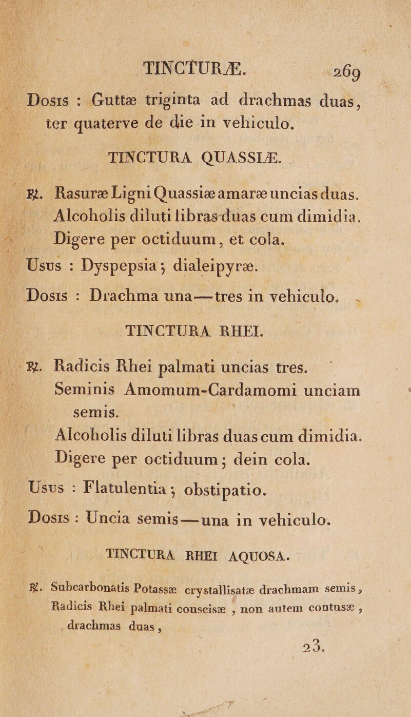 i - Dosrs : Gutte triginta ad. drachmas duas, ter quaterve de die in vehiculo. TINCTURA QUASSLE. —.&amp;. Rasure du Quassie amare uncias duas. .. . Alcoholis diluti hbrasduas cum dimidia. ^ .. Digere per octiduum, et cola. —— Usus : Dyspepsia ; dialeipyro. M b Dosis : Drachma una— tres in vehiculo, TINCTURA RHEFI. ^ &amp;. Radicis Rhei palmati uncias tres. Seminis Amomum-Cardamomi unciam semis. Alcoholis diluti libras duas cum dimidia. Digere per octiduum ; dein cola. Usvs : Flatulentia ; obstipatio. Dosis : Uncia semis— una in vehiculo. TINCTURA RHEI AQUOSA. .. K. Subcarbonatis Potassce erystallisatze drachmam semis , Radicis Rhei palmati conscisze , non autem contuse , drachmas duas, 22,