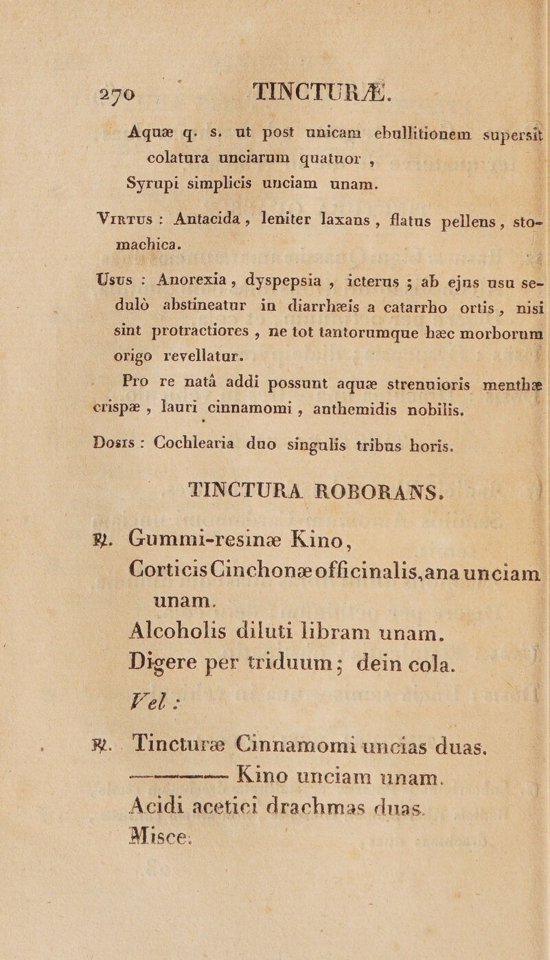 35e... TINCTURJE. Aquse q. s. ut dod unicam ebullitionem supersit colatura unciarum quatuor , Syrupi simplicis unciam unam. VinTus: Antacida, leniter laxans, flatus pellens, sto- machica. Usus : Anorexia, dyspepsia , icterus ; ab ejus usu se- duló abstineatur in diarrhwis a catarrho ortis, misi sint protractiores , ne tot iantorumque hzc morborum origo revellatur. : Pro re natà addi possunt aqua strenuioris mentha erispe , lauri cinnamomi , anthemidis nobilis, Dosrs : Cochlearia. duo singulis tribus horis. TINCTURA. ROBORANS. ! 9. Gummi-resine Kino, Corticis Cinchoncofficinalis,ana unciam unam. Alcoholis diluti libram unam. Digere per triduum; dein cola. Fel: &amp;.. Tincturze Cinnamomi uncias duas. ——— — Kino unciam unam. Acidi acetic! drachmas dnas. Misce;