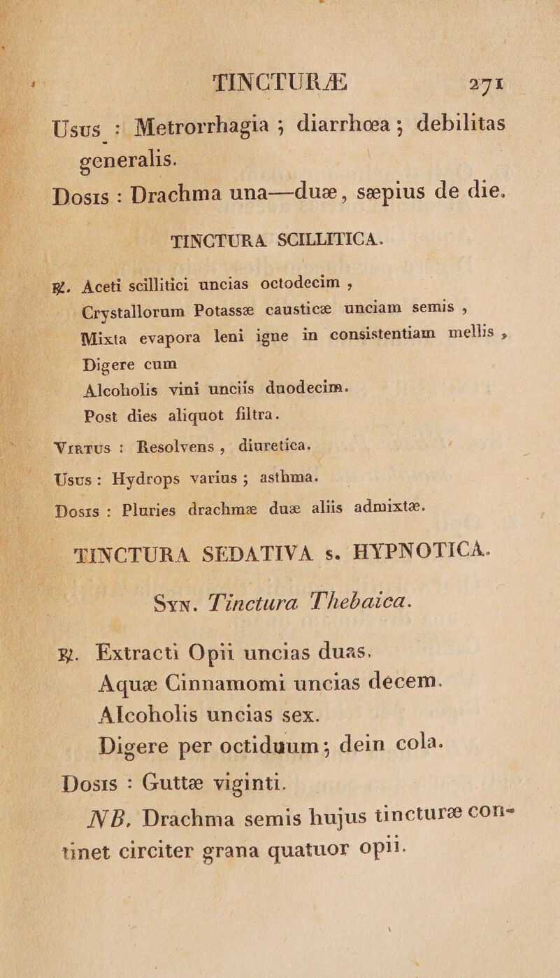 Usvs : Metrorrhagia ; diarrhoea ; debilitas generalis. | Dosis : Drachma una—dus, sepius de die. TINCTURA. SCILLITICA. E. Aceti scillitici uncias octodecim , Crystallorum Potasse caustice unciam semis , Mixta evapora leni igne in consistentiam mellis , Digere cum Alcoholis vini unciis duodecim. Post dies aliquot filtra. Usus: Hydrops varius ; asthma. Dosrs: Pluries drachmz duz aliis admixto. TINCTURA SEDATIVA s. HYPNOTICA. Svx. TZnctura Thebaica. g. Extracti Opii uncias duas. Aque Cinnamomi uncias decem. Alcoholis uncias sex. Digere per octiduum ; dein cola. Dosis : Gutte viginti. NB. Drachma semis hujus tincturee con- ünet circiter grana quatuor opii.