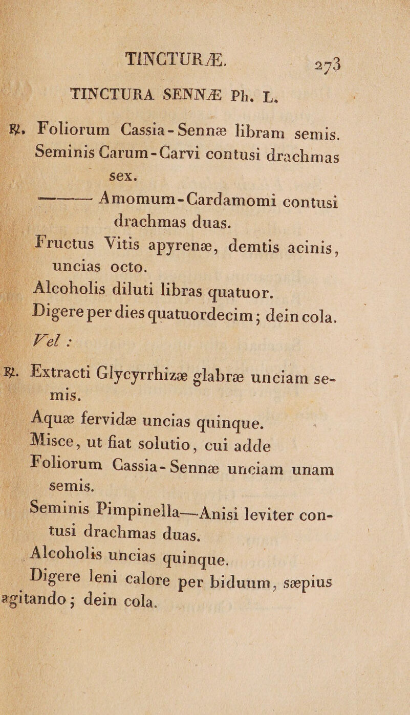 TINCTURA SENNJE Ph. L. Foliorum Cassia- Sennz libram semis. Seminis Carum- Carvi contusi drachmas |. $ex. ———- Amomum- Cardamomi contusi drachmas duas. du ructus Vitis apyrenze, demtis acinis, uncias octo. - Alcoholis diluti libras quatuor. Digere per dies quatuordecim ; dein cola. I Kel: Extracti Glycyrrhize glabre unciam se- mis. . Aque fervide uncias quinque. - . Misce, ut fiat solutio, cui adde Bi jolorum Cassia- Sennz unciam unam semis. j Seminis Pimpinella — Anisi leviter con- tusi drachmas duas. , Alcoholis uncias quinque. . Digere leni calore per biduum, sepius agitando ; dein cola. e