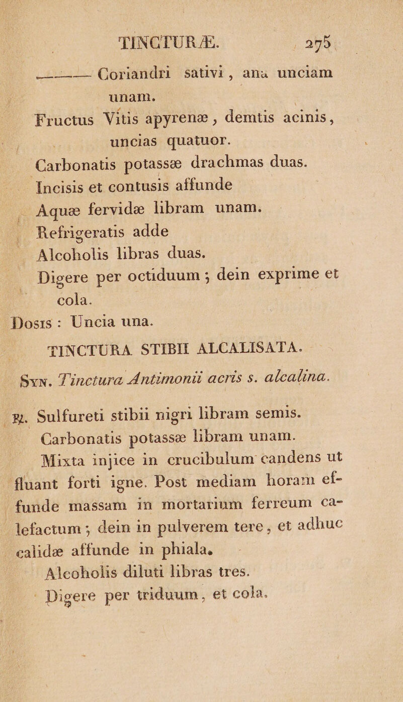 —————— (Qoriandri sativi, ana unciam unam. | Fructus Vitis apyrene , demtis acinis, uncias quatuor. Carbonatis potassee drachmas duas. Incisis et contusis affunde Aquae fervide libram unam. Refrigeratis adde Alcoholis libras duas. Digere per octiduum ; dein exprime et cola. Dosis : Uncia una. TINCTURA. STIBII ALCALISATA. Sxx. Tinctura Antimoniü acris s. alcalina. 3g. Sulfureti stibii nigri libram semis. Carbonatis potasse libram unam. Mixta injice in crucibulum candens ut fluant forti igne. Post mediam boram ef- . funde massam in mortarium ferreum ca- lefactum ; dein in pulverem tere, et adhuc - ealidze affunde in phiala, Alcoholis diluti libras tres. . Digere per triduum, et cola.