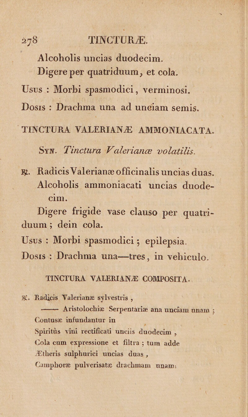 . A Alcoholis uncias duodecim. Digere per quatriduum, et cola. Usus : Morbi spasmodici, verminosi, Dosis : Drachma una ad unciam semis. CTPINCTURA. VALERIANZE AMMONIACATA. Syw. JZunctura laleriancee volatili. &. Radicis Valeriane officinalis uncias duas. Alcoholis ammoniacati uncias duode- cim. | Digere frigide vase clauso per quatri- duum ; dein cola. Usus : Morbi spasmodici ; epilepsia. Dosis : Drachma una—tres, in vehiculo. TINCTURA VALERIANZE COMPOSITA. &. Radicis Valerianz sylvestris , Aristolochie Serpentarize ana unciam unam ; Contusx infundantur in : Spiritüàs vini rectificati unciis duodecim , Cola cum expressione et filtra ; tum adde JPtheris sulphurici uncias duas, Camphore pulverisate drachmam unam: