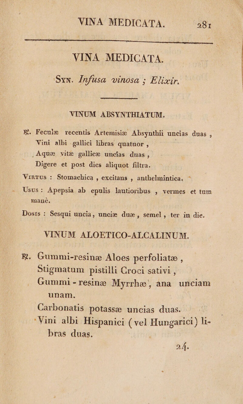VINA MEDICATA. Sxx. Infusa vinosa ; Elixir. VINUM ABSYNTHIATUM. E. Fecule recentis Artemisie Absynthii uncias duas , Vini albi gallici libras quatuor , ,Aque vite gallice uncias duas, Digere et post dies aliquot filtra. VrinTUS : Stomachica , excitans , anthelmintica. ^ Usus: Apepsia ab epulis lautioribus , vermes et tum mané, Dosis : Sesqui uncia, uncie dux, semel, ter in die. VINUM ALOETICO-ALCALINUM. ER. Gummi-resine Aloes perfoliate , Stigmatum pistilli Croci sativi , Gummi-resine Myrrhe ana unciam unam. Carbonatis potassze uncias duas. Vini albi. Hispanici ( vel Hungarici ) l1 bras duas. 24.