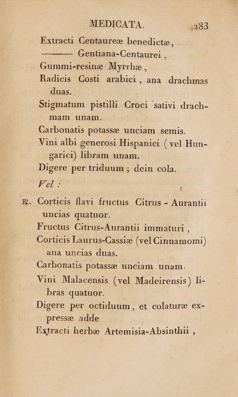 Extracu. Centaurez benedicte, ———- Gentiana-Centaurei , Gummi-resine. Myrrha , Radicis Costi arabici, ana drachmas duas. Sugmatum pistilli Croci 'sativi drach- mam unam. Carbonatis potasse unciam semis. Vini albi generosi Hispanici ( vel Hun- garici) libram unam. Digere per triduum ; dein cola. Vel : : GCorticis flavi fructus Citrus - Aurantii uncias quatuor. Fructus Citrus-Aurantii immaturi , Corticis Laurus-Cassize (vel Cinnamomi) ana uncias duas. Carbonatis potasse unciam unam. Vini Malacensis (vel Madeirensis) li- bras quatuor. Digere per octiduum, et colature ex-.- presse adde Kxtracti herbe. Artemisia-Absinthii ,