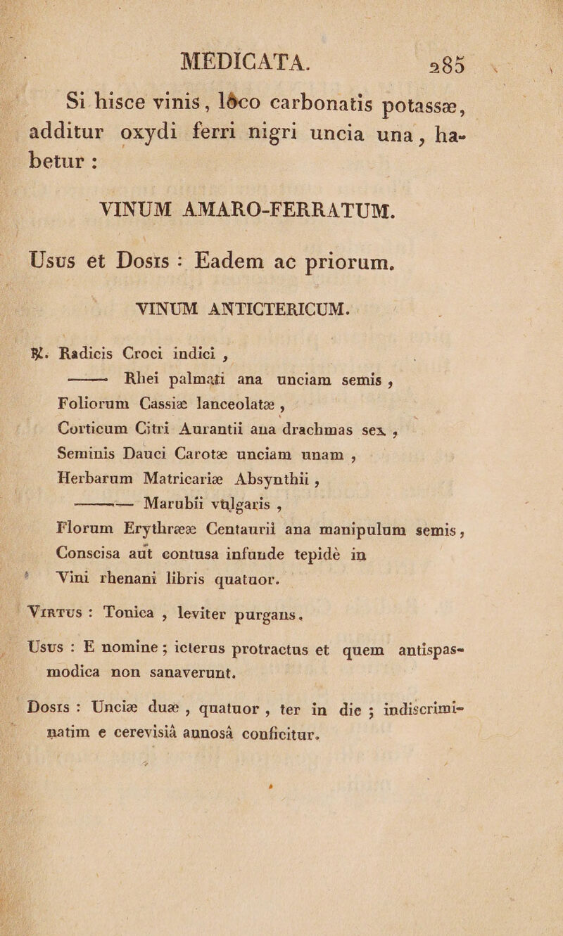 Si hisce vinis, lóco carbonatis potasse, additur oxydi ferri nigri uncia una, ha- betur : VINUM AMARO-FERRATUM. Usus et Dosis: Eadem ac priorum. VINUM. ANTICTERICUM. E. Radicis Croci indici , Rhei palmati ana unciam semis , Foliorum Cassie lanceolatz , Corticum Citri Aurantii ana drachmas sex , Seminis Dauci Carote unciam unam , Herbarum Matricarie | Absynthii , — Marubii vulgaris , Florum Erythrew Centaurii ana manipulum semis, Conscisa aut contusa infunde tepidé in Vini rhenani libris quatuor. VinTUs: Tonica , leviter purgans. Usus : E nomine; icterus protractus et. quem antispas- modica non sanaverunt. Dosrs: Uncie dus , quatuor, ter in die ; indiscrimi- natim e cerevisià aunosá conficitur.