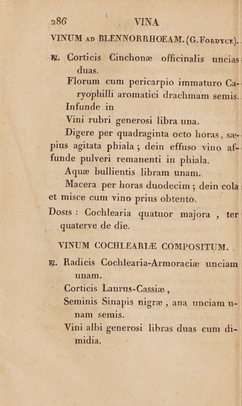 VINUM 4» BLENNORRHOEAM. ( G.Fonpvcx). | K. Cortcis Cinchone / officinalis uncias: duas. | Florum cum pericarpio 1mmaturo Ca-: ryophilli aromatici drachmam semis. Infunde in ; Vini rubri generosi libra una. Digere per quadraginta octo horas , sze-: pius agitata phiala ; dein effuso vino af- funde pulveri remanenti in phiala. Aque bullientis libram unam. Macera per horas duodecim ; dein cola. et misce cum vino prius gb Dosrs : Cochlearia quatuor majora , ter quaterve de die. VINUM COCHLEARUE COMPOSITUM. &amp;g. Radicis Cochlearia-Armoracis: unciam unam. Corticis Laurus-Cassiz , Seminis Sinapis nigre , ana unciam u- nam semis. Vini albi generosi libras duas cum di- midia.