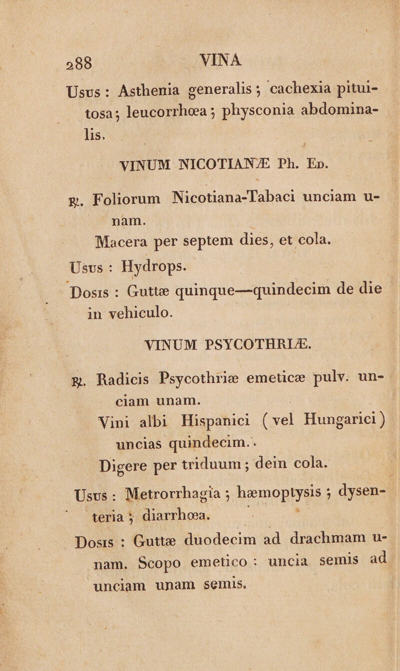 Usus: Asthenia generalis ; cachexia pitui- tosa; leucorrheea ; physconia abdomina- lis. VINUM NICOTIAN/E Ph. E». g. Foliorum Nicotiana-Tabaci unciam u- nam. : Macera per septem dies, et cola. Usvs : Hydrops. Dosis : Gutte quinque—quindecim de die in vehiculo. VINUM PSYCOTHRLE. E. Radicis Psycothrie emetice pulv. un- ciam unam. Vini albi Hispanici Cr Hungarici ) uncias quindecim.. Digere per triduum ; dein cola. Usvs : Metrorrhagia ; haemoptysis ; ; dysen- teria 5 diarrhoea. : » Dosis : Gutte. duodecim ad drachmam u- nam. Scopo emetico: uncia semis ad unciam unam semis.