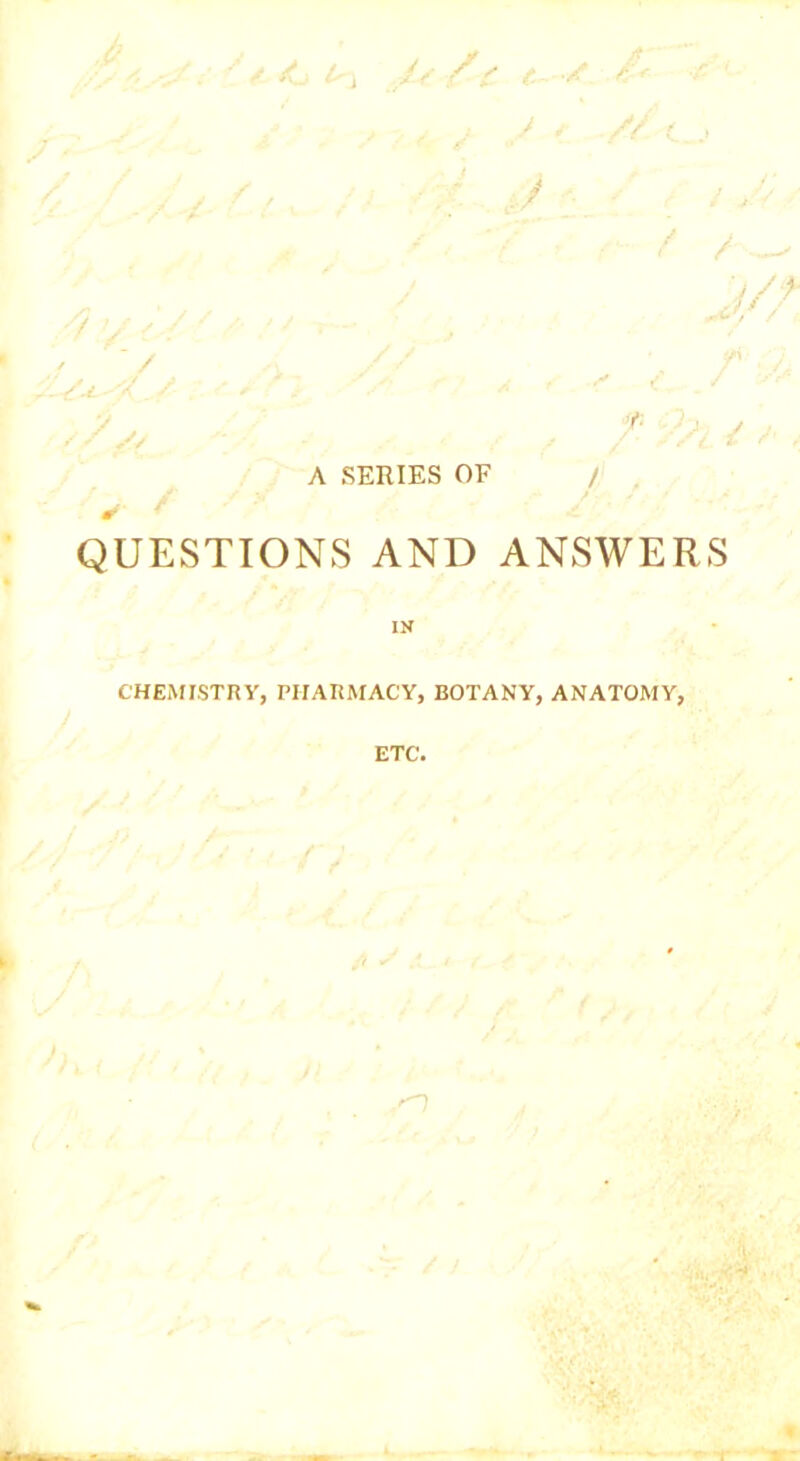 .i/ /' t. / £* J s . // ^ , ■ '■■■ J 1 ' : /// f / j/, / 7/y / *’ ' / f / ■ / A // , / ./ A SERIES OF / ✓ y QUESTIONS AND ANSWERS IN CHEMISTRY, PIIARMACY, BOTANY, ANATOMY, ETC. -O