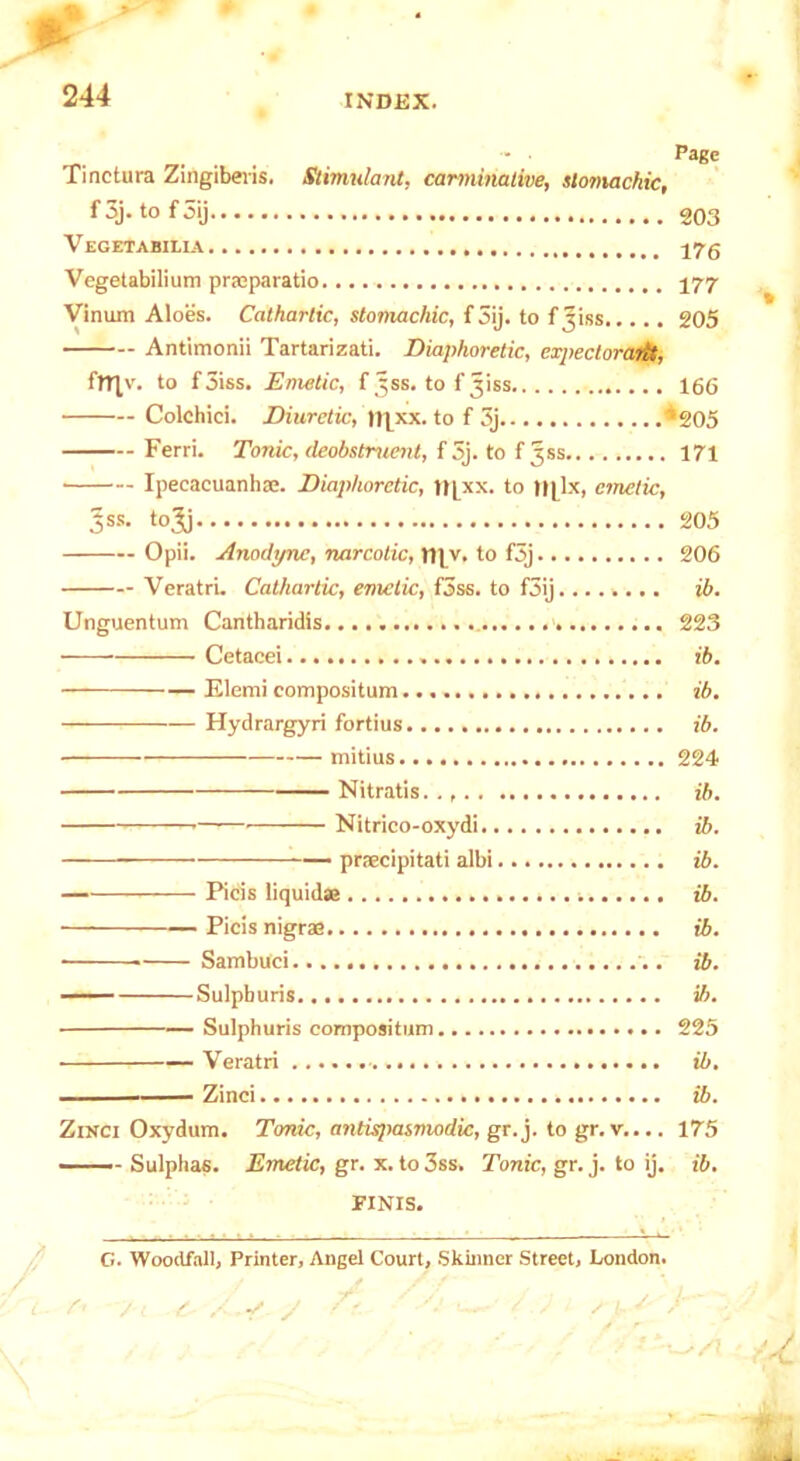 ... - • Page Tinctura Zingiberis. Stimulant, carminative, slomachic, f 3j. to f 5ij 203 V EGETABILIA Vegetabilium praeparatio 177 Vinum Aloes. Cathartic, stomachic, f3ij. to f Jiss..... 205 Antimonii Tartarizati. Diaphoretic, expectoraiit, frnv- to f3iss. Emetic, f^ss. to fjiss 166 Colchici. Diuretic, Itjxx. to f 3j *205 Ferri. Tonic, deobstruent, f 3j. to f jss 171 • Ipecacuanhae. Diaphoretic, tt[xx. to |||lx, emetic, 3SS- tol) 205 Opii. Anodync, narcolic, my. to f5j 206 Veratri. Cathartic, emetic, f3ss. to f3ij ib. Unguentum Cantharidis 223 • Cetacei ib. Elemi compositum ib. ————— Hydrargyri fortius ib. mitius 224 Nitratis.., ib. Nitrico-oxydi ib. — praecipitati albi ib. Picis liquidae . i ib. — Picis nigrae ib. • Sambuci ib. Sulphuris ib. • Sulphuris compositum 225 —Veratri ib. Zinci ib. Zinci Oxydum. Tonic, antispasmodic, gr.j. to gr. v.... 175 Sulphas. Emetic, gr. x. to 3ss. Tonic, gr. j. to ij. ib. FINIS. G. Woodfall, Printer, Augei Court, Skinner Street, London.