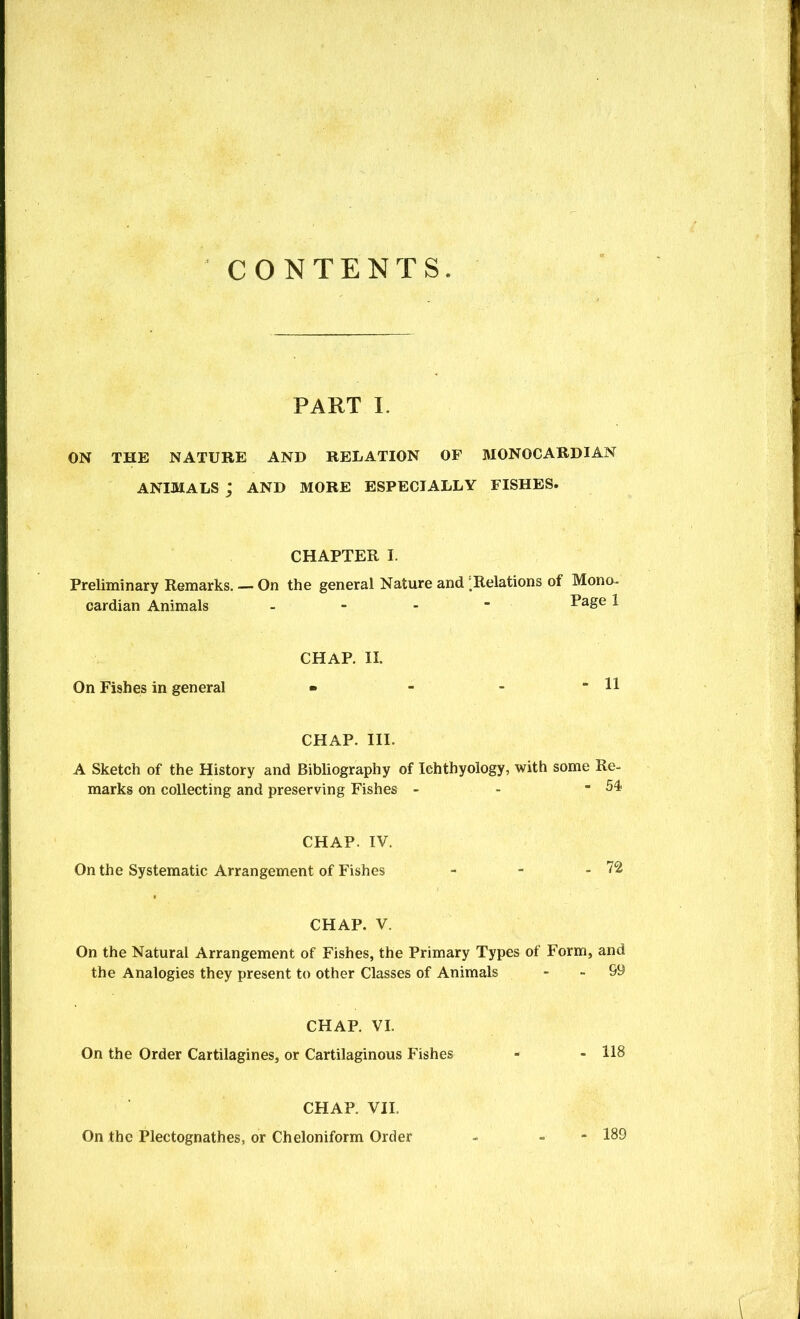 CONTENTS PART 1. ON THE NATURE AND RELATION OF MONOCARDIAN ANIMALS ; AND MORE ESPECIALLY FISHES. CHAPTER I. Preliminary Remarks. — On the general Nature and Relations of Mono- cardian Animals - - - - 1 CHAP. II. On Fishes in general • - - - 11 CHAP. III. A Sketch of the History and Bibliography of Ichthyology, with some Re- marks on collecting and preserving Fishes - - - 54 CHAP. IV. On the Systematic Arrangement of Fishes - - - 72 CHAP. V. On the Natural Arrangement of Fishes, the Primary Types of Form, and the Analogies they present to other Classes of Animals - - 99 CHAP. VI. On the Order Cartilagines, or Cartilaginous Fishes - - 118 CHAP. VII. On the Plectognathes, or Cheloniform Order - - - 189