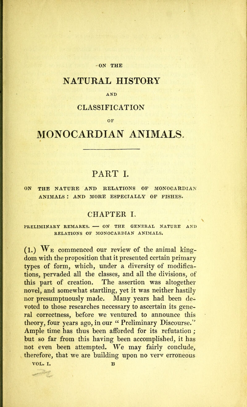 ON THE NATURAL HISTORY AND CLASSIFICATION OF MONOCARDIAN ANIMALS. PART I. ON THE NATURE AND RELATIONS OF MONOCARDIAN ANIMALS : AND MORE ESPECIALLY OF FISHES. CHAPTER I, PRELIMINARY REMARKS. ON THE GENERAL NATURE AND RELATIONS OF MONOCARDIAN ANIMALS. (1.) W. commenced our review of the animal king- dom with the proposition that it presented certain primary types of form, which, under a diversity of modifica- tions, pervaded all the classes, and all the divisions, of this part of creation. The assertion was altogether novel, and somewhat startling, yet it was neither hastily nor presumptuously made. Many years had been de- voted to those researches necessary to ascertain its gene- ral correctness, before we ventured to announce this theory, four years ago, in our “ Preliminary Discourse.’^ Ample time has thus been afforded for its refutation; but so far from this having been accomplished, it has not even been attempted. We may fairly conclude, therefore, that we are building upon no verv erroneous