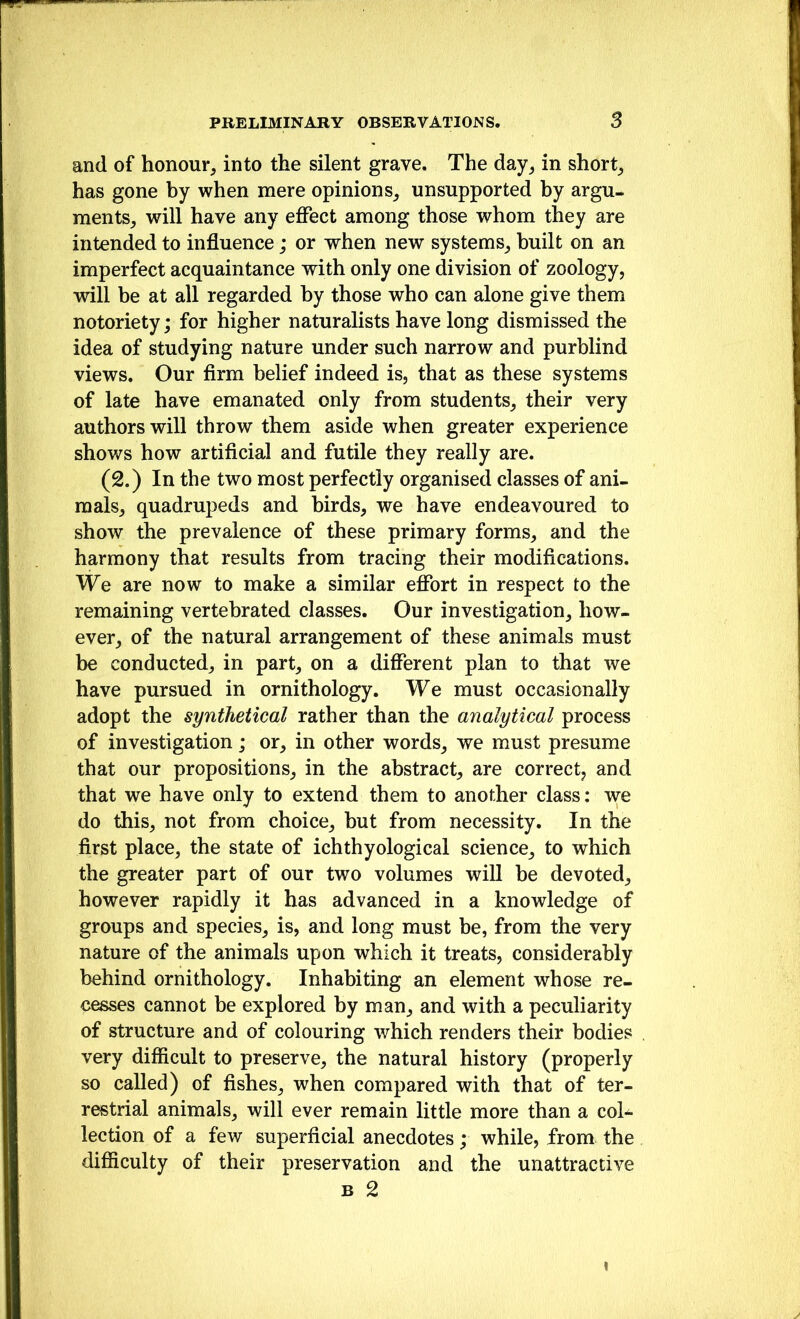 and of honour, into the silent grave. The day, in short, has gone by when mere opinions, unsupported by argu- ments, will have any effect among those whom they are intended to influence; or when new systems, built on an imperfect acquaintance with only one division of zoology, will be at all regarded by those who can alone give them notoriety; for higher naturalists have long dismissed the idea of studying nature under such narrow and purblind views. Our firm belief indeed is, that as these systems of late have emanated only from students, their very authors will throw them aside when greater experience shows how artificial and futile they really are. (2.) In the two most perfectly organised classes of ani- mals, quadrupeds and birds, we have endeavoured to show the prevalence of these primary forms, and the harmony that results from tracing their modifications. We are now to make a similar effort in respect to the remaining vertehrated classes. Our investigation, how- ever, of the natural arrangement of these animals must be conducted, in part, on a different plan to that we have pursued in ornithology. We must occasionally adopt the synthetical rather than the analytical process of investigation; or, in other words, we must presume that our propositions, in the abstract, are correct, and that we have only to extend them to another class: we do this, not from choice, hut from necessity. In the first place, the state of ichthyological science, to which the greater part of our two volumes will he devoted, however rapidly it has advanced in a knowledge of groups and species, is, and long must be, from the very nature of the animals upon which it treats, considerably behind ornithology. Inhabiting an element whose re- cesses cannot be explored by man, and with a peculiarity of structure and of colouring which renders their bodies very difficult to preserve, the natural history (properly so called) of fishes, when compared with that of ter- restrial animals, will ever remain little more than a coU lection of a few superficial anecdotes; while, from the difiiculty of their preservation and the unattractive