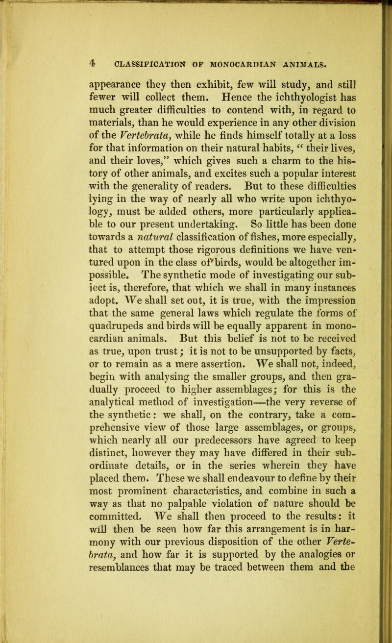 appearance they then exhibit^ few will study^ and still fewer will collect them. Hence the ichthyologist has much greater difficulties to contend with^ in regard to materials, than he would experience in any other division of the Vertebrata, while he finds himself totally at a loss for that information on their natural habits, their lives, and their loves,*' which gives such a charm to the his- tory of other animals, and excites such a popular interest with the generality of readers. But to these difficulties lying in the way of nearly all who write upon ichthyo- logy, must be added others, more particularly applica- ble to our present undertaking. So little has been done towards a natural classification of fishes, more especially, that to attempt those rigorous definitions we have ven- tured upon in the class of'birds, would be altogether im- possible. The synthetic mode of investigating our sub- ject is, therefore, that which we shall in many instances adopt. We shall set out, it is true, with the impression that the same general laws which regulate the forms of quadrupeds and birds will he equally apparent in mono- cardian animals. But this belief is not to be received as true, upon trust; it is not to be unsupported by facts, or to remain as a mere assertion. We shall not, indeed, begin with analysing the smaller groups, and then gra- dually proceed to higher assemblages; for this is the analytical method of investigation—the very reverse of the synthetic: we shall, on the contrary, take a com- prehensive view of those large assemblages, or groups, which nearly all our predecessors have agreed to keep distinct, however they may have differed in their sub- ordinate details, or in the series wherein they have placed them. These we shall endeavour to define by their most prominent characteristics, and combine in such a way as that no palpable violation of nature should be committed. We shall then proceed to the results: it will tlien be seen how far this arrangement is in har- mony with our previous disposition of the other Verte^ hrata, and how far it is supported by the analogies or resemblances that may be traced between them and the