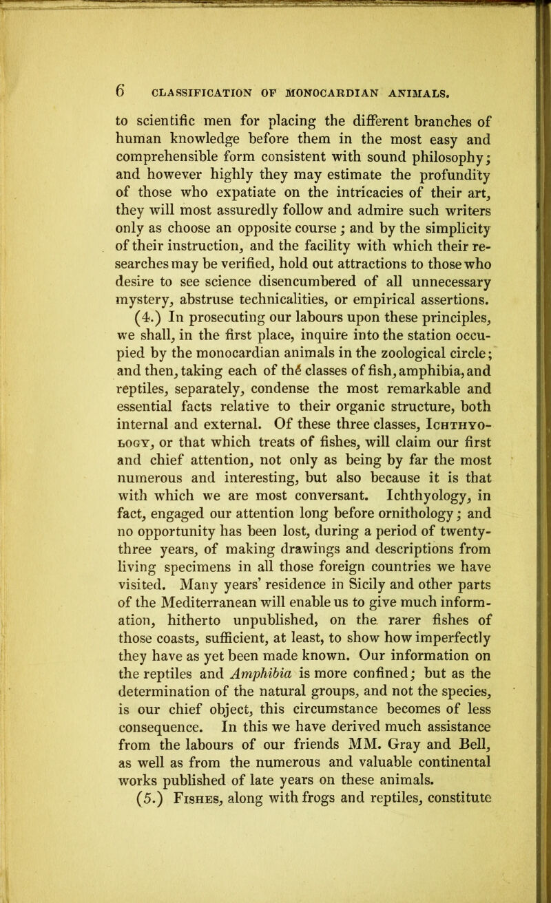 to scientific men for placing the diflPerent branches of human knowledge before them in the most easy and comprehensible form consistent with sound philosophy; and however highly they may estimate the profundity of those who expatiate on the intricacies of their art, they will most assuredly follow and admire such writers only as choose an opposite course; and by the simplicity of their instruction, and the facility with which their re- searches may be verified, hold out attractions to those who desire to see science disencumbered of all unnecessary mystery, abstruse technicalities, or empirical assertions. (4.) In prosecuting our labours upon these principles, we shall, in the first place, inquire into the station occu- pied by the monocardian animals in the zoological circle; and then, taking each of th^ classes of fish, amphibia, and reptiles, separately, condense the most remarkable and essential facts relative to their organic structure, both internal and external. Of these three classes. Ichthyo- logy, or that which treats of fishes, will claim our first and chief attention, not only as being by far the most numerous and interesting, but also because it is that with which we are most conversant. Ichthyology, in fact, engaged our attention long before ornithology; and no opportunity has been lost, during a period of twenty- three years, of making drawings and descriptions from living specimens in all those foreign countries we have visited. Many years’ residence in Sicily and other parts of the Mediterranean will enable us to give much inform- ation, hitherto unpublished, on the. rarer fishes of those coasts, sufficient, at least, to show how imperfectly they have as yet been made known. Our information on the reptiles and Amphibia is more confined; but as the determination of the natural groups, and not the species, is our chief object, this circumstance becomes of less consequence. In this we have derived much assistance from the labours of our friends MM. Gray and Bell, as well as from the numerous and valuable continental works published of late years on these animals. (5.) Fishes, along with frogs and reptiles, constitute