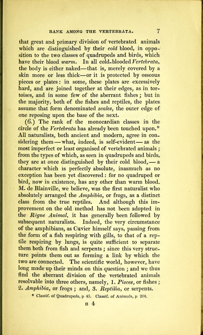 that great and primary division of vertebrated animals which are distinguished hy their cold blood, in oppo- sition to the two classes of quadrupeds and birds^ which have their blood warm. In all cold-blooded Vertebrata^ the body is either naked—that is, merely covered by a skin more or less thick—or it is protected by osseous pieces or plates: in some, these plates are excessively hard, and are joined together at their edges, as in tor- toises, and in some few of the aberrant fishes; but in the majority, both of the fishes and reptiles, the plates assume that form denominated scales^ the outer edge of one reposing upon the base of the next. (6.) The rank of the monocardian classes in the circle of the Vertehrata has already been touched upon.^ All naturalists, both ancient and modern, agree in con- sidering them—what, indeed, is self-evident—as the most imperfect or least organised of vertebrated animals; from the types of which, as seen in quadrupeds and birds, they are at once distinguished by their cold blood, — a character which is perfectly absolute, inasmuch as no exception has been yet discovered: for no quadruped or bird, now in existence, has any other than warm blood. M. de Blainville, we believe, was the first naturalist who absolutely arranged the Amphibia, or frogs, as a distinct class from the true reptiles. And although this im- provement on the old method has not been adopted in the Regne Animal^ it has generally been followed by subsequent naturalists. Indeed, the very circumstance of the amphibians, as Cuvier himself says, passing from the form of a fish respiring with gills, to that of a rep- tile respiring hy lungs, is quite sufficient to separate them both from fish and serpents ; since this very struc- ture points them out as forming a link by which the two are connected. The scientific world, however, have long made up their minds on this question ; and we thus find the aberrant division of the vertebrated animals resolvable into three others, namely, 1. Pisces, or fishes; 2. Amphibia, or frogs; and, 3. Reptilia, or serpents. * Classif. of Quadrupeds, p. 45. Classif. of Animals, p 204.