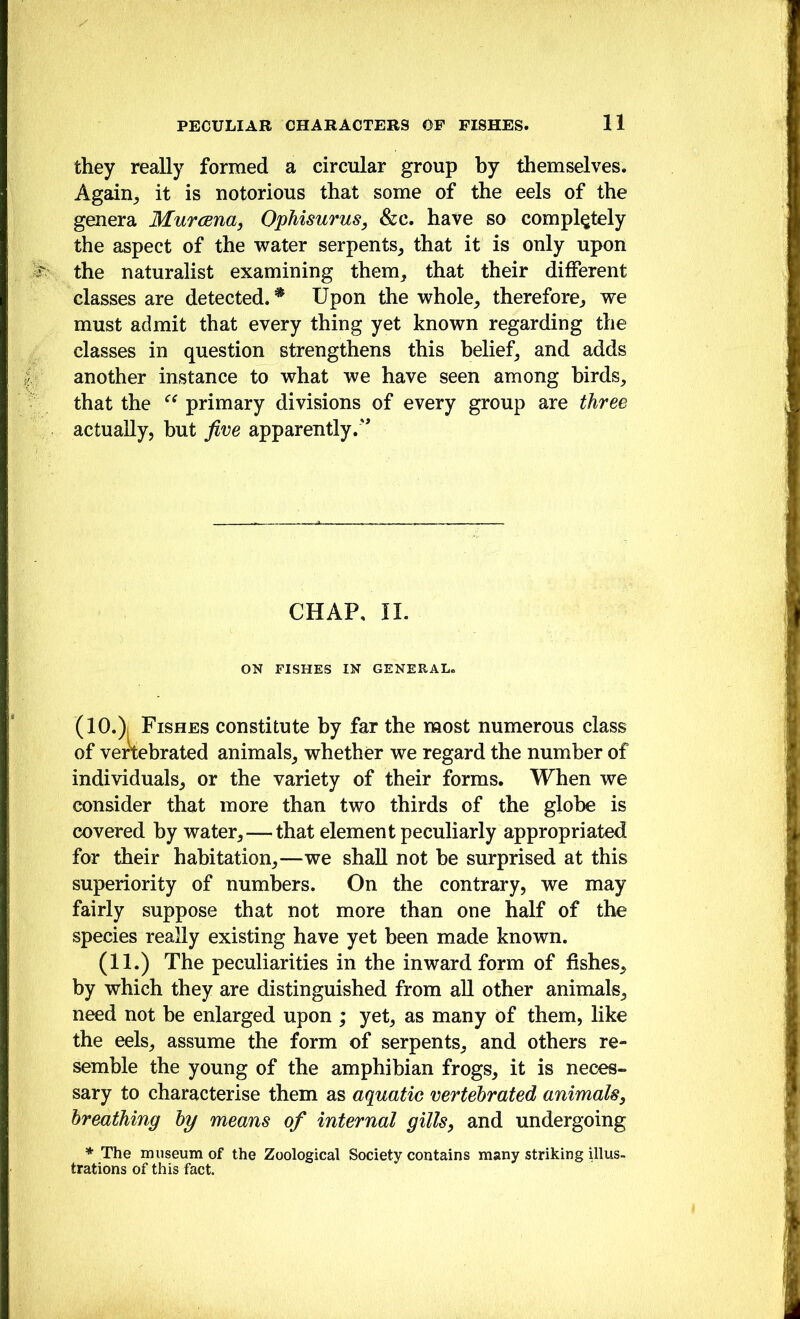 they really formed a circular group by themselves. Again_, it is notorious that some of the eels of the genera Murcena, OpMsurus, &c. have so completely the aspect of the ivater serpents^ that it is only upon the naturalist examining them, that their different classes are detected. * Upon the whole, therefore, we must admit that every thing yet known regarding the classes in question strengthens this belief, and adds another instance to what we have seen among birds, that the primary divisions of every group are three actually, but five apparently.' CHAP. II. ON FISHES IN GENERAL. (lO.)i Fishes constitute by far the most numerous class of venebrated animals, whether we regard the number of individuals, or the variety of their forms. When we consider that more than two thirds of the globe is covered by water, — that element peculiarly appropriated for their habitation,—we shall not be surprised at this superiority of numbers. On the contrary, we may fairly suppose that not more than one half of the species really existing have yet been made known. (11.) The peculiarities in the inward form of fishes, by which they are distinguished from all other animals, need not be enlarged upon ; yet, as many Of them, like the eels, assume the form of serpents, and others re- semble the young of the amphibian frogs, it is neces- sary to characterise them as aquatic vertebrated animals, breathing by means of internal gills, and undergoing * The museum of the Zoological Society contains many striking Ulus- trations of this fact.