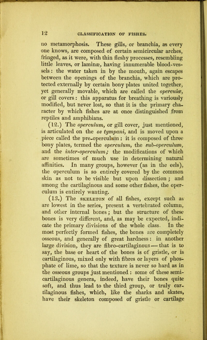 no metamorphosis. These gills/or branchia,, as every one knows^ are composed of certain semicircular arches^ fringed^ as it were, with thin fleshy processes, resembling little leaves, or laminie, having innumerable blood-ves- sels : the water taken in by the mouth, again escapes between the openings of the branchia, which are pro- tected externally by certain bony plates united together, yet generally movable, which are called the opercuks, or giU covers; this apparatus for breathing is variously modified, but never lost, so that it is the primary cha- racter by which fishes are at once distinguished from reptiles and amphibians. (12.) The operculum^ or gill cover, just mentioned, is articulated on the os tympanic and is moved upon a piece called the pre-operculum ; it is composed of three bony plates, termed the operculum, the sub-operculum, and the inter-operculum; the modifications of which are sometimes of much use in determining natural affinities. In many groups, however (as in the eels), the operculum is so entirely covered by the common skin as not to be visible but upon dissection; and among the cartilaginous and some other fishes, the oper- culum is entirely wanting. (13.) The SKELETON of all fishes, except such as are lowest in the series, present a vertebrated column, and other internal bones; but the structure of these bones is very different, and, as may be expected, indi- cate the primary divisions of the whole class- In the most perfectly ffirmed fishes, the bones are completely osseous, and generally of great hardness: in another large division, they are fibro-cartilaginous — that is to say, the base or heart of the bones is of gristle, or is cartilaginous, mixed only with fibres or layers of phos- phate of lime, so that the texture is never so hard as in the osseous groups just mentioned : some of these semi- cartilaginous genera, indeed, have their bones quite soft, and thus lead to the third group, or truly car- tilaginous fishes, which, like the sharks and skates, have their skeleton composed of gristle or cartilage