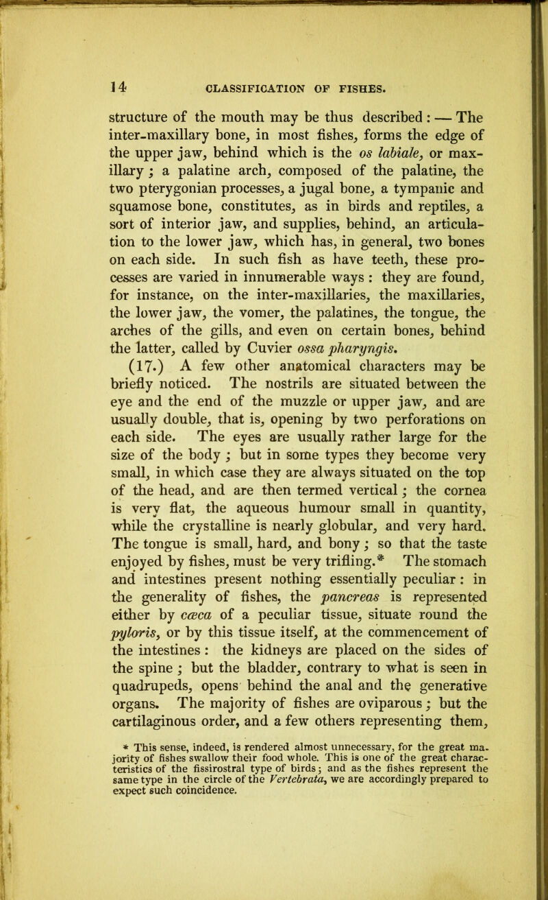 Structure of the mouth may be thus described : — The inter-maxillary bone^ in most fishes, forms the edge of the upper jaw, behind which is the os labiale, or max- illary ; a palatine arch, composed of the palatine, the two pterygonian processes, a jugal bone, a tympanic and squamose bone, constitutes, as in birds and reptiles, a sort of interior jaw, and supplies, behind, an articula- tion to the lower jaw, which has, in general, two bones on each side. In such fish as have teeth, these pro- cesses are varied in innumerable ways : they are found, for instance, on the inter-maxillaries, the maxillaries, the lower jaw, the vomer, the palatines, the tongue, the arches of the gills, and even on certain bones, behind the latter, called by Cuvier ossa pharyngis, (17») A few other anatomical characters may be briefly noticed. The nostrils are situated between the eye and the end of the muzzle or upper jaw, and are usually double, that is, opening by two perforations on each side. The eyes are usually rather large for the size of the body ; but in some types they become very small, in which case they are always situated on the top of the head, and are then termed vertical ,* the cornea is very flat, the aqueous humour small in quantity, while the crystalline is nearly globular, and very hard. The tongue is small, hard, and bony; so that the taste enjoyed by fishes, must be very trifling.^ The stomach and intestines present nothing essentially peculiar: in the generahty of fishes, the pancreas is represented either by cceca of a peculiar tissue, situate round the pyloriSy or by this tissue itself, at the commencement of the intestines: the kidneys are placed on the sides of the spine ; but the bladder, contrary to what is seen in quadrupeds, opens behind the anal and the generative organs. The majority of fishes are oviparous; but the cartilaginous order, and a few others representing them, * This sense, indeed, is rendered almost unnecessary, for the great ma. jority of fishes swallow their food whole. This is one of the great charac- teristics of the fissirostral type of birds 3 and as the fishes represent the same type in the circle of the Vertebraia^ we are accordingly prepared to expect such coincidence.