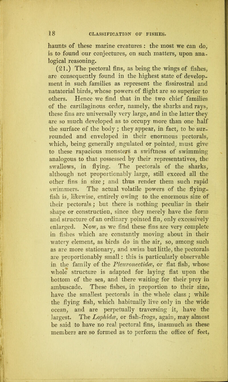 haunts of these marine creatures : the most we can do^ is to found our conjectureSj on such matters^ upon ana- logical reasoning. (21.) The pectoral fins_, as being the wings of fisheS;^ are consequently found in the highest state of develop-. ment in such families as represent the fissirostral and natatorial birds^ whose powers of flight are so superior to others. Hence we find that in the two chief families of the cartilaginous order^ namely, the sharks and rays^ these fins are universally very large, and in the latter they are so much developed as to occupy more than one half the surface of the body; they appear, in fact, to be sur- rounded and enveloped in their enormous pectorals, which, being generally angulated or pointed, must give to these rapacious monste^rs a swiftness of swimming analogous to that possessed by their representatives, the swallows, in flying. The pectorals of the sharks, although not proportionably large, still exceed all the other fins in size; and thus render them such rapid swimmers. The actual volatile powers of the flying- fish is, likewise, entirely ovv^ing to the enormous size of their pectorals; but there is nothing peculiar in their shape or construction, since they merely have the form and structure of an ordinary pointed fin, only excessively enlarged. Now, as we find these fins are very complete in fishes which are constantly moving about in their watery element, as birds do in the air, so, among such as are more stationary, and swim but little, the pectorals are proportionably small: this is particularly observable in the family of the Fleuronectidce, or fiat fish, whose whole structure is adapted for laying fiat upon the bottom of the sea, and there waiting for their prey in ambuscade. These fishes, in proportion to their size, have the smallest pectorals in the whole class ; while the hying fish, which habitually live only in the wide ocean, and are perpetually traversing it, have the largest. The LophidcBj or fish-frogs, again, may almost be said to have no real pectoral fins, inasmuch as these members are so formed as to perform the office of feet^