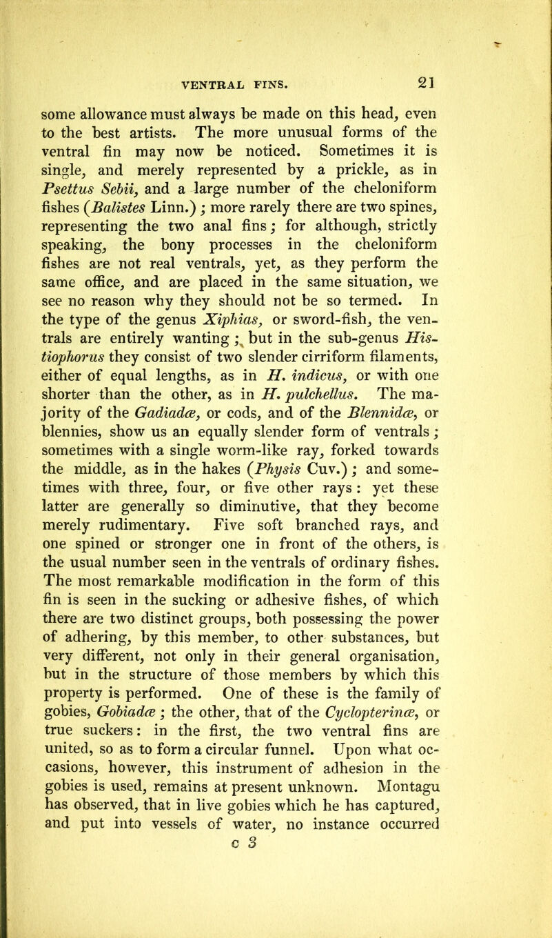 some allowance must always be made on this head, even to the best artists. The more unusual forms of the ventral fin may now be noticed. Sometimes it is single, and merely represented by a prickle, as in Psettus Sebiiy and a large number of the cheloniform fishes (^Balistes Linn.) ; more rarely there are two spines, representing the two anal fins; for although, strictly speaking, the bony processes in the cheloniform fishes are not real ventrals, yet, as they perform the same oflSce, and are placed in the same situation, we see no reason why they should not be so termed. In the type of the genus XipMas, or sword-fish, the ven- trals are entirely wanting but in the sub-genus His- tiophorus they consist of two slender cirriform filaments, either of equal lengths, as in H, indicus, or with one shorter than the other, as in H, pulchellus. The ma- jority of the Gadiadce, or cods, and of the Blennidcs^ or blennies, show us an equally slender form of ventrals; sometimes with a single worm-like ray, forked towards the middle, as in the hakes (^Physis Cuv.) ; and some- times with three, four, or five other rays : yet these latter are generally so diminutive, that they become merely rudimentary. Five soft branched rays, and one spined or stronger one in front of the others, is the usual number seen in the ventrals of ordinary fishes. The most remarkable modification in the form of this fin is seen in the sucking or adhesive fishes, of which there are two distinct groups, both possessing the power of adhering, by this member, to other substances, but very different, not only in their general organisation, but in the structure of those members by which this property is performed. One of these is the family of gobies, Gohiadce; the other, that of the CyclopterincB^ or true suckers: in the first, the two ventral fins are united, so as to form a circular funnel. Upon what oc- casions, however, this instrument of adhesion in the gobies is used, remains at present unknown. Montagu has observed, that in live gobies which he has captured, and put into vessels of water, no instance occurred