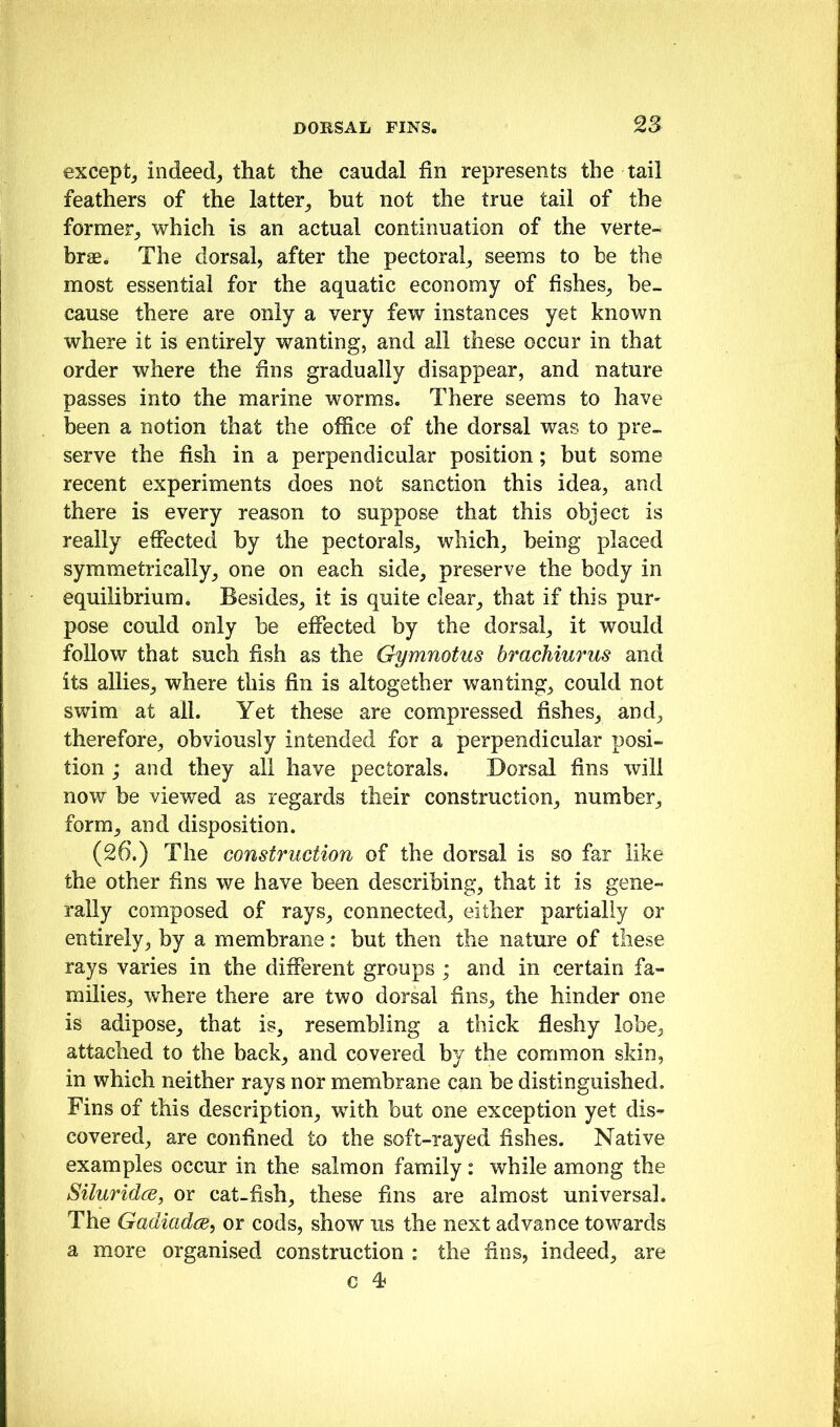 except^ indeed^ that the caudal fin represents the tail feathers of the latter^ but not the true tail of the former^ which is an actual continuation of the verte- brae. The dorsal, after the pectoral^ seems to be the most essential for the aquatic economy of fishes^ be- cause there are only a very few instances yet known where it is entirely wanting, and all these occur in that order where the fins gradually disappear, and nature passes into the marine worms. There seems to have been a notion that the office of the dorsal was to pre- serve the fish in a perpendicular position; but some recent experiments does not sanction this idea, and there is every reason to suppose that this object is really effected by the pectorals, which, being placed symmetrically, one on each side, preserve the body in equilibrium. Besides, it is quite clear, that if this pur- pose could only be effected by the dorsal, it would follow that such fish as the Gymnotus brachiurus and its allies, where this fin is altogether wanting, could not swim at all. Yet these are compressed fishes, and, therefore, obviously intended for a perpendicular posi- tion ; and they all have pectorals. Dorsal fins will now be viewed as regards their construction, number, form, and disposition. (26.) The construction of the dorsal is so far like the other fins we have been describing, that it is gene- rally composed of rays, connected, either partially or entirely, by a membrane: but then the nature of these rays varies in the different groups ; and in certain fa- milies, where there are two dorsal fins, the hinder one is adipose, that is, resembling a thick fleshy lobe, attached to the back, and covered by the common skin, in which neither rays nor membrane can be distinguished. Fins of this description, with but one exception yet dis- covered, are confined to the soft-rayed fishes. Native examples occur in the salmon family: while among the Siluridce, or cat-fish, these fins are almost universal. The Gadiadcc^ or cods, show us the next advance towards a more organised construction : the fins, indeed, are