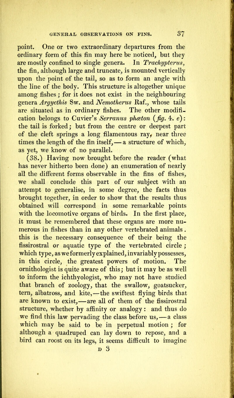 point. One or two extraordinary departures from the ordinary form of this fin may here be noticed, but they are mostly confined to single genera. In Trachypterus, the fin, although large and truncate, is mounted vertically upon the point of the tail, so as to form an angle with the line of the body. This structure is altogether unique among fishes; for it does not exist in the neighbouring genera Argycthis Sw. and Nemotherus Raf., whose tails are situated as in ordinary fishes. The other modifi- cation belongs to Cuvier’s Sermnus phceton (fig. 4. e): the tail is forked; but from the centre or deepest part of the cleft springs a long filamentous ray^ near three times the length of the fin itself, — a structure of which, as yet, we know of no parallel. (38.) Having now brought before the reader (what has never hitherto been done) an enumeration of nearly all the different forms observable in the fins of fishes, we shall conclude this part of our subject with an attempt to generalise, in some degree, the facts thus brought together, in order to show that the results thus obtained will correspond in some remarkable points with the locomotive organs of birds. In the first place, it must be remembered that these organs are more nu- merous in fishes than in any other vertebrated animals. this is the necessary consequence of their being the fissirostral or aquatic type of the vertebrated circle; which type, as we formerly explained, invariably possesses, in this circle, the greatest powers of motion. The ornithologist is quite aware of this; but it may be as well to inform the ichthyologist, who may not have studied that branch of zoology, that the swallow, goatsucker, tern, albatross, and kite,—the swiftest flying birds that are known to exist,—are all of them of the fissirostral structure, whether by affinity or analogy: and thus do we find this law pervading the class before us,—a class which may be said to be in perpetual motion ; for although a quadruped can lay down to repose, and a bird can roost on its legs, it seems difficult to imagine D 3