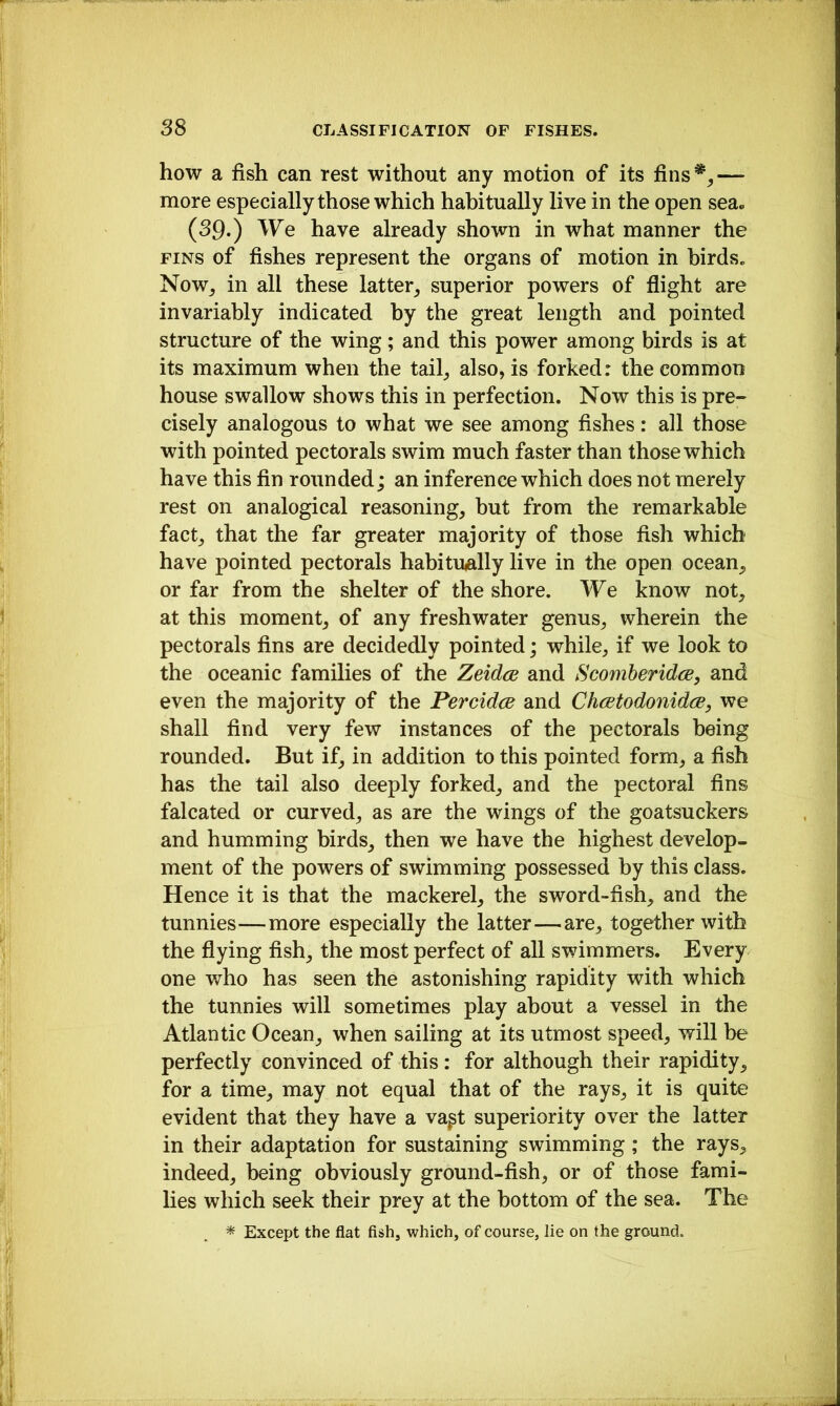 how a fish can rest without any motion of its fins*,— more especially those which habitually live in the open sea« (39.) We have already shown in what manner the FINS of fishes represent the organs of motion in birds. Now, in all these latter, superior powers of flight are invariably indicated by the great length and pointed structure of the wing; and this power among birds is at its maximum when the tail, also, is forked: the common house swallow shows this in perfection. Now this is pre- cisely analogous to what we see among fishes: all those with pointed pectorals swim much faster than those which have this fin rounded; an inference which does not merely rest on analogical reasoning, but from the remarkable fact, that the far greater majority of those fish which have pointed pectorals habitually live in the open ocean, or far from the shelter of the shore. We know not, at this moment, of any freshwater genus, wherein the pectorals fins are decidedly pointed; while, if we look to the oceanic families of the Zeidce and Scomber idee, and even the majority of the Percidee and Cheetodonidee, we shall find very few instances of the pectorals being rounded. But if, in addition to this pointed form, a fish has the tail also deeply forked, and the pectoral fins falcated or curved, as are the wings of the goatsuckers and humming birds, then we have the highest develop- ment of the powers of swimming possessed by this class. Hence it is that the mackerel, the sword-fish, and the tunnies—more especially the latter—are, together with the flying fish, the most perfect of all swimmers. Every one who has seen the astonishing rapidity with which the tunnies will sometimes play about a vessel in the Atlantic Ocean, when sailing at its utmost speed, will be perfectly convinced of this : for although their rapidity, for a time, may not equal that of the rays, it is quite evident that they have a va^t superiority over the latter in their adaptation for sustaining swimming; the rays, indeed, being obviously ground-fish, or of those fami- lies which seek their prey at the bottom of the sea. The * Except the flat fish, which, of course, lie on the ground.