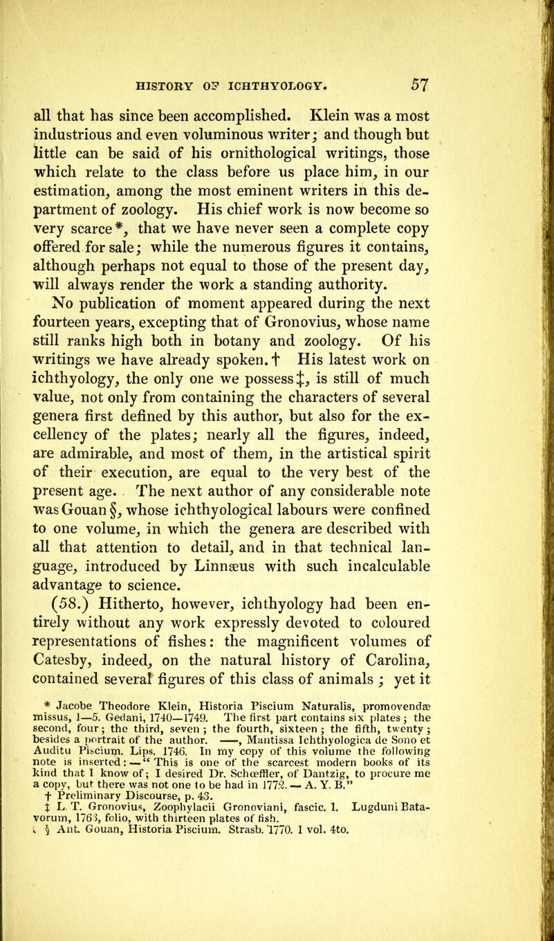 all that has since been accomplished. Klein was a most industrious and even voluminous writer; and though but little can be said of his ornithological writings, those which relate to the class before us place him, in our estimation, among the most eminent writers in this de- partment of zoology. His chief work is now become so very scarce *, that we have never seen a complete copy oflPered for sale; while the numerous figures it contains, although perhaps not equal to those of the present day, will always render the work a standing authority. No publication of moment appeared during the next fourteen years, excepting that of Gronovius, whose name still ranks high both in botany and zoology. Of his writings we have already spoken, t His latest work on ichthyology, the only one we possess J, is still of much value, not only from containing the characters of several genera first defined by this author, but also for the ex- cellency of the plates; nearly all the figures, indeed, are admirable, and most of them, in the artistical spirit of their execution, are equal to the very best of the present age. . The next author of any considerable note wasGouan§, whose ichthyological labours were confined to one volume, in which the genera are described with all that attention to detail, and in that technical lan- guage, introduced by Linnseus with such incalculable advantage to science. (58.) Hitherto, however, ichthyology had been en- tirely without any work expressly devoted to coloured representations of fishes: the magnificent volumes of Catesby, indeed, on the natural history of Carolina, contained several figures of this class of animals ; yet it * Jacobe Theodore Klein, Historia Piscium Naturalis, promovendae missus, 1—5. Gedani, 1740—1749. The first part contains six plates ; the second, four; the third, seven ; the fourth, sixteen ; the fifth, twenty; besides a portrait of the author. , Mantissa Ichthyologica de Sono et Auditu Piscium. Lips. 1746. In my copy of this volume the following note is inserted:—“This is one of the scarcest modern books of its kind that I know of; I desired Dr. Schceffler, of Dantzig, to procure me a copy, but there was not one to be had in 177.^. -- A. Y. B.” f Preliminary Discourse, p. 43. i L. T. Gronovius, Zoophylacii Gronoviani, fascic. 1. Lugduni Bata- vorum, 1763, folio, with thirteen plates of fish, i § Ant. Gouan, Historia Piscium. Strasb. 1770. 1 vol. 4to.