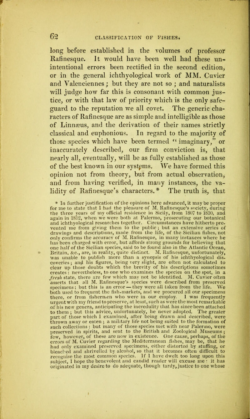 long before established in the volumes of professor Rahnesque. It would have been well had these un- intentional errors been rectified in the second edition_, or in the general ichthyological work of MM. Cuvier and Valenciennes; but they are not so ; and naturalists will judge how far this is consonant with common jus- tice^ or with that law of priority which is the only safe- guard to the reputation we all covet. The generic cha- racters of Rafinesque are as simple and intelligible as those of Linnaeus, and the derivation of their names strictly classical and euphonious. In regard to the majority of those species which have been termed imaginary,” or inaccurately described, our firm conviction is, that nearly all, eventually, will be as fully established as those of the best known in our systems. We have formed this opinion not from theory, but from actual observation, and from having verified, in many instances, the va- lidity of Rafinesque’s characters.* The truth is, that * In further justification of the opinions here advanced, it may be proper for me to state that I had the pleasure of M. Rafinesque’s society, during the three years of my official residence in Sicily, from 1807 to 1810, and again in 1812, when we were both at Palermo, prosecuting our botanical and ichthyological researches together. Circumstances have hitherto pre- vented me from giving them to the public; but an extensive series of drawings and descriptions, made from the life, of the Sicilian fishes, not only confirms the accuracy of M. Rafinesque, in many instances where he has been charged with error, but afibrds strong grounds for believing that one half of the Sicilian species, said to be found also in the Atlantic Ocean, Britain, itc., are, in reality, quite distinct. M. Rafinesque, unfortunately, was unable to publish more than a synopsis of his ichthyological dis- coveries ; an^ his figures, being very slight, are often not calculated to clear up those doubts which the brevity of his descriptions sometimes creates: nevertheless, to one who examines the species on the spot, in a fresh state, there are few which may not be identified. M. Cuvier often asserts that all M. Rafinesque’s species were described from preserved specimens; but this is an error — they were all taken from the life. We both used to frequent the fish-markets, and we procured all our specimens there, or from fishermen who were in our employ. I was frequently urgent with my friend to preserve, at least, such as were the most remarkable of his new genera, anticipating the incredulity that has since been attached to them ; but this advice, unfortunately, he never adopted. The greater part of those which I examined, after being drawn and described, were thrown away or eaten ; a military life not being suited to the formation of such collections : but many of those species met with near Palermo, were preserved in spirits, and sent to the British and Zoological Museums; few, however, of these are now in existence. One cause, perhaps, of the errors of M. Cuvier regarding the Mediterranean fishes, may be, that he had only examined preserved specimens, either distorted by stuffing, or bleached and shrivelled by alcohol, so that it becomes often difficult to recognise the most common species. If I have dwelt too long upon this subject, I hope the benevolent and candid reader will excuse me t it has originated in my desire to do adequate, though tardy, justice to one whose