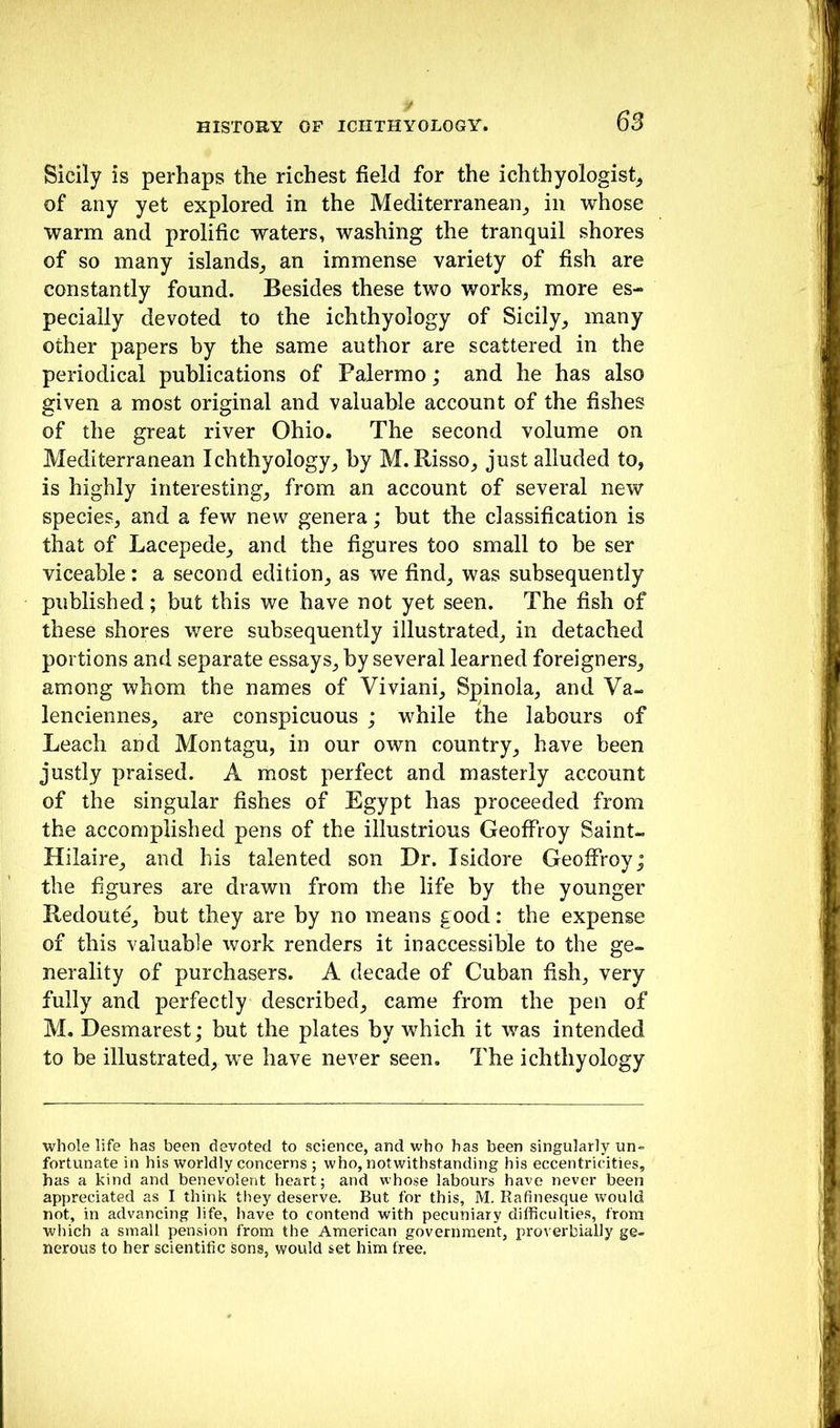 Sicily is perhaps the richest field for the ichthyologist^ of any yet explored in the Mediterranean^ in whose warm and prolific waters, washing the tranquil shores of so many islands^ an immense variety of fish are constantly found. Besides these two works, more es- pecially devoted to the ichthyology of Sicily, many other papers by the same author are scattered in the periodical publications of Palermo; and he has also given a most original and valuable account of the fishes of the great river Ohio. The second volume on Mediterranean Ichthyology, by M. Risso, just alluded to, is highly interesting, from an account of several new species, and a few new genera; but the classification is that of Lacepede, and the figures too small to be ser viceable: a second edition, as we find, was subsequently published; but this we have not yet seen. The fish of these shores were subsequently illustrated, in detached portions and separate essays, by several learned foreigners, among whom the names of Viviani, Spinola, and Va- lenciennes, are conspicuous ; while the labours of Leach and Montagu, in our own country, have been justly praised. A most perfect and masterly account of the singular fishes of Egypt has proceeded from the accomplished pens of the illustrious Geoffroy Saint- Hilaire, and his talented son Dr. Isidore Geoffroy; the figures are drawn from the life by the younger Redoute, but they are by no means good: the expense of this valuable work renders it inaccessible to the ge- nerality of purchasers. A decade of Cuban fish, very fully and perfectly described, came from the pen of M. Desmarest; but the plates by which it was intended to be illustrated, we have never seen. The ichthyology whole life has been devoted to science, and who has been singularly un- fortunate in his worldly concerns ; who, notwithstanding his eccentricities, has a kind and benevolent heart; and whose labours have never been appreciated as I think they deserve. But for this, M. Rafinesque would not, in advancing life, have to contend with pecuniary difficulties, from which a small pension from the American government, proverbially ge- nerous to her scientific sons, would set him free.