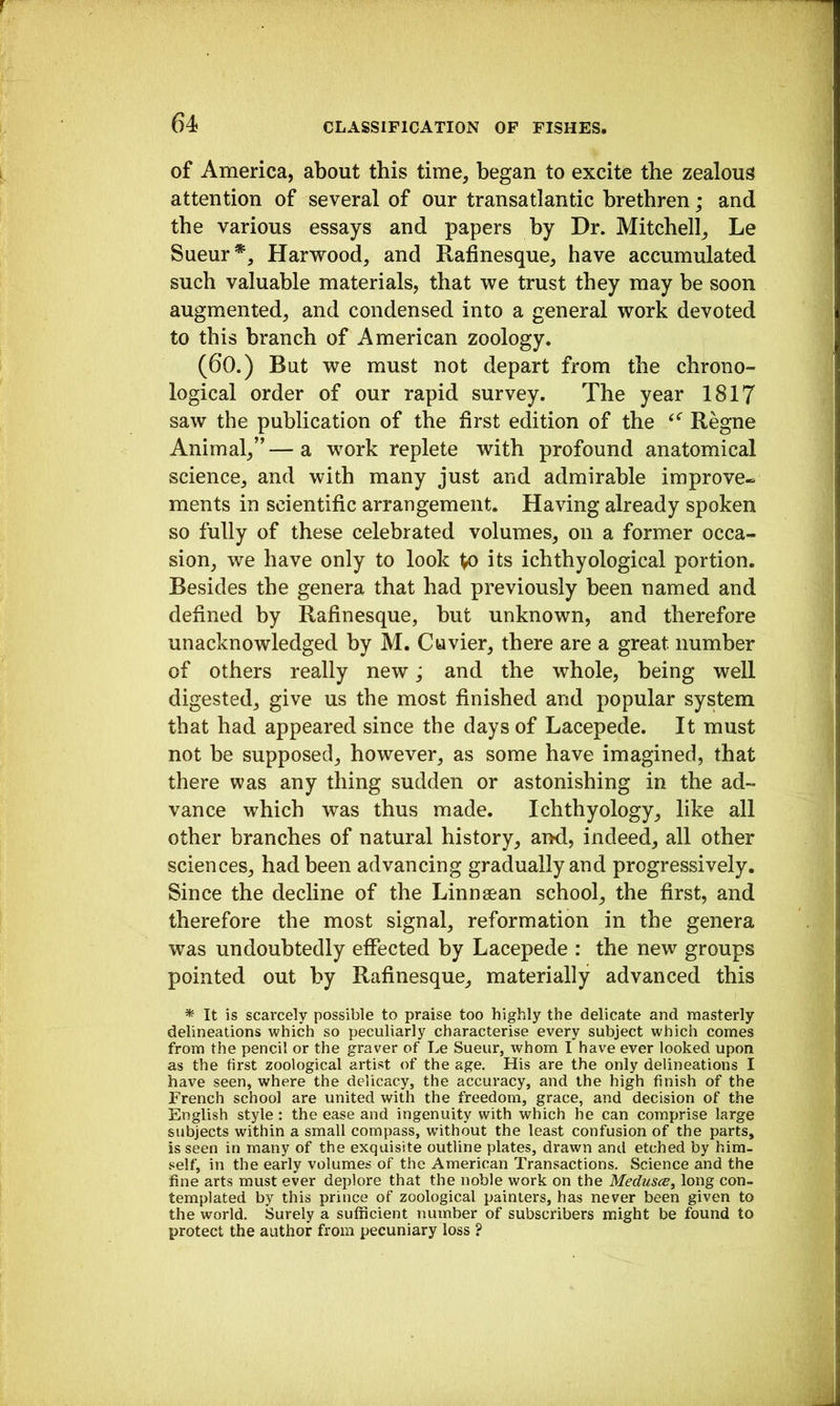 of America, about this time, began to excite the zealous attention of several of our transatlantic brethren; and the various essays and papers by Dr. Mitchell, Le Sueur*, Harwood, and Rafinesque, have accumulated such valuable materials, that we trust they may be soon augmented, and condensed into a general work devoted to this branch of American zoology. (60.) But we must not depart from the chrono- logical order of our rapid survey. The year 1817 saw the publication of the first edition of the Regne Animal,”—a work replete with profound anatomical science, and with many just and admirable improve- ments in scientific arrangement. Having already spoken so fully of these celebrated volumes, on a former occa- sion, we have only to look to its ichthyological portion. Besides the genera that had previously been named and defined by Rafinesque, but unknown, and therefore unacknowledged by M. Cuvier, there are a great number of others really new; and the whole, being well digested, give us the most finished and popular system that had appeared since the days of Lacepede. It must not be supposed, however, as some have imagined, that there was any thing sudden or astonishing in the ad- vance which was thus made. Ichthyology, like all other branches of natural history, and, indeed, all other sciences, had been advancing gradually and progressively. Since the decline of the Linnsean school, the first, and therefore the most signal, reformation in the genera was undoubtedly effected by Lacepede : the new groups pointed out by Rafinesque, materially advanced this * It is scarcely possible to praise too highly the delicate and masterly delineations which so peculiarly characterise every subject which comes from the pencil or the graver of Le Sueur, whom I have ever looked upon as the first zoological artist of the age. His are the only delineations I have seen, where the delicacy, the accuracy, and the high finish of the French school are united with the freedom, grace, and decision of the English style: the ease and ingenuity with which he can comprise large subjects within a small compass, w'ithout the least confusion of the parts, is seen in many of the exquisite outline plates, drawn and etched by him- self, in the early volumes of the American Transactions. Science and the fine arts must ever deplore that the noble work on the Medusa, long con- templated by this prince of zoological painters, has never been given to the world. Surely a sufficient number of subscribers might be found to protect the author from pecuniary loss ?