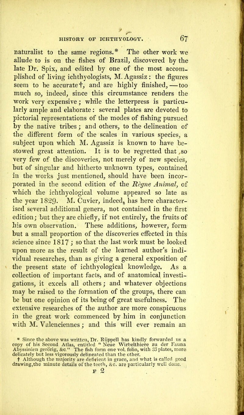 naturalist to the same regions.* The other work we allude to is on the fishes of Brazil^ discovered by the late Dr. Spix, and edited by one of the most accom- plished of living ichthyologists, M.Agassiz: the figures seem to be accurate and are highly finished^—too much so^ indeed, since this circumstance renders the work very expensive; while the letterpress is particu- larly ample and elaborate : several plates are devoted to pictorial representations of the modes of fishing pursued by the native tribes; and others, to the delineation of the different form of the scales in various species, a subject upon which M. Agassiz is known to have be- stowed great attention. It is to be regretted that ,so very few of the discoveries, not merely of new species, but of singular and hitherto unknown types, contained in the works just mentioned, should have been incor- porated in the second edition of the Regne Animal^ of which the ichthyological volume appeared so late as the year 1829- M. Cuvier, indeed, has here character- ised several additional genera, not contained in the first edition; but they are chiefly, if not entirely, the fruits of his own observation. These additions, however, form but a small proportion of the discoveries effected in this science since 1817 ; so that the last work must be looked upon more as the result of the learned author's indi- vidual researches, than as giving a general exposition of the present state of ichthyological knowledge. As a collection of important facts, and of anatomical investi- gations, it excels all others; and whatever objections may be raised to the foi*mation of the groups, there can be but one opinion of its being of great usefulness. The extensive researches of the author are more conspicuous in the great work commenced by him in conjunction with M. Valenciennes; and this will ever remain an * Since the above was written, Dr. Riippell has kindly forwarded us a copy of his Second Atlas, entitled “ Neue Wirbelthiere zu der Fauna Abyssinien gerdrig, &c.” The fish form one vol. folio, with 33 plates, more delicately but less vigorously delineated than the other. t Although the majority are deficient in grace, and what is called good drawing,the minute details of the teeth, &c. are particularly well done. F 2